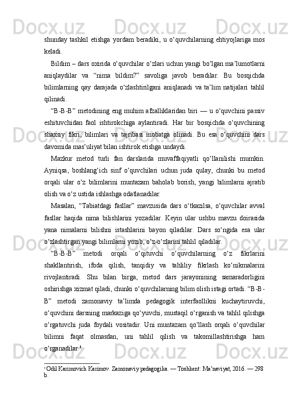 shunday   tashkil   etishga   yordam   beradiki,   u   o‘quvchilarning   ehtiyojlariga   mos
keladi.
Bildim – dars oxirida o‘quvchilar o‘zlari uchun yangi bo‘lgan ma’lumotlarni
aniqlaydilar   va   “nima   bildim?”   savoliga   javob   beradilar.   Bu   bosqichda
bilimlarning   qay   darajada   o‘zlashtirilgani   aniqlanadi   va   ta’lim   natijalari   tahlil
qilinadi.
“B-B-B”   metodining  eng   muhim   afzalliklaridan  biri   —   u  o‘quvchini   passiv
eshituvchidan   faol   ishtirokchiga   aylantiradi.   Har   bir   bosqichda   o‘quvchining
shaxsiy   fikri,   bilimlari   va   tajribasi   inobatga   olinadi.   Bu   esa   o‘quvchini   dars
davomida mas’uliyat bilan ishtirok etishga undaydi.
Mazkur   metod   turli   fan   darslarida   muvaffaqiyatli   qo‘llanilishi   mumkin.
Ayniqsa,   boshlang‘ich   sinf   o‘quvchilari   uchun   juda   qulay,   chunki   bu   metod
orqali   ular   o‘z   bilimlarini   muntazam   baholab   borish,   yangi   bilimlarni   ajratib
olish va o‘z ustida ishlashga odatlanadilar.
Masalan,   “Tabiatdagi   fasllar”   mavzusida   dars   o‘tkazilsa,   o‘quvchilar   avval
fasllar   haqida   nima   bilishlarini   yozadilar.   Keyin   ular   ushbu   mavzu   doirasida
yana   nimalarni   bilishni   istashlarini   bayon   qiladilar.   Dars   so‘ngida   esa   ular
o‘zlashtirgan yangi bilimlarni yozib, o‘z-o‘zlarini tahlil qiladilar.
“B-B-B”   metodi   orqali   o‘qituvchi   o‘quvchilarning   o‘z   fikrlarini
shakllantirish,   ifoda   qilish,   tanqidiy   va   tahliliy   fikrlash   ko‘nikmalarini
rivojlantiradi.   Shu   bilan   birga,   metod   dars   jarayonining   samaradorligini
oshirishga xizmat qiladi, chunki o‘quvchilarning bilim olish istagi ortadi. “B-B-
B”   metodi   zamonaviy   ta’limda   pedagogik   interfaollikni   kuchaytiruvchi,
o‘quvchini darsning markaziga qo‘yuvchi, mustaqil o‘rganish va tahlil qilishga
o‘rgatuvchi   juda   foydali   vositadir.   Uni   muntazam   qo‘llash   orqali   o‘quvchilar
bilimni   faqat   olmasdan,   uni   tahlil   qilish   va   takomillashtirishga   ham
o‘rganadilar. 6
6
  Odil Karimovich Karimov. Zamonaviy pedagogika. — Toshkent: Ma’naviyat, 2016. — 298
b. 