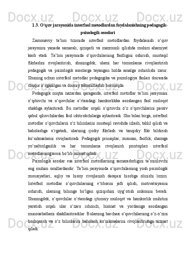 1.3. O‘quv jarayonida interfaol metodlardan foydalanishning pedagogik-
psixologik asoslari
Zamonaviy   ta’lim   tizimida   interfaol   metodlardan   foydalanish   o‘quv
jarayonini   yanada   samarali,   qiziqarli   va   mazmunli   qilishda   muhim   ahamiyat
kasb   etadi.   Ta’lim   jarayonida   o‘quvchilarning   faolligini   oshirish,   mustaqil
fikrlashni   rivojlantirish,   shuningdek,   ularni   har   tomonlama   rivojlantirish
pedagogik   va   psixologik   asoslarga   tayangan   holda   amalga   oshirilishi   zarur.
Shuning   uchun   interfaol   metodlar   pedagogika   va   psixologiya   fanlari   doirasida
chuqur o‘rganilgan va doimiy takomillashib bormoqda.
Pedagogik   nuqtai   nazardan   qaraganda,   interfaol   metodlar   ta’lim   jarayonini
o‘qituvchi   va   o‘quvchilar   o‘rtasidagi   hamkorlikka   asoslangan   faol   muloqot
shakliga   aylantiradi.   Bu   metodlar   orqali   o‘qituvchi   o‘z   o‘quvchilarini   passiv
qabul qiluvchilardan faol ishtirokchilarga aylantiradi. Shu bilan birga, interfaol
metodlar o‘quvchilarni o‘z bilimlarini mustaqil ravishda izlash, tahlil qilish va
baholashga   o‘rgatadi,   ularning   ijodiy   fikrlash   va   tanqidiy   fikr   bildirish
ko‘nikmalarini   rivojlantiradi.   Pedagogik   prinsiplar,   xususan,   faollik,   shaxsga
yo‘naltirilganlik   va   har   tomonlama   rivojlanish   printsiplari   interfaol
metodlarning asosi bo‘lib xizmat qiladi.
Psixologik   asoslar   esa   interfaol   metodlarning   samaradorligini   ta’minlovchi
eng   muhim   omillardandir.   Ta’lim   jarayonida   o‘quvchilarning   yosh   psixologik
xususiyatlari,   aqliy   va   hissiy   rivojlanish   darajasi   hisobga   olinishi   lozim.
Interfaol   metodlar   o‘quvchilarning   e’tiborini   jalb   qilish,   motivatsiyasini
oshirish,   ularning   bilimga   bo‘lgan   qiziqishini   uyg‘otish   imkonini   beradi.
Shuningdek,   o‘quvchilar   o‘rtasidagi   ijtimoiy   muloqot   va   hamkorlik   muhitini
yaratish   orqali   ular   o‘zaro   ishonch,   hurmat   va   yordamga   asoslangan
munosabatlarni shakllantiradilar. Bularning barchasi o‘quvchilarning o‘z-o‘zini
boshqarish   va   o‘z   bilimlarini   baholash   ko‘nikmalarini   rivojlantirishga   xizmat
qiladi. 