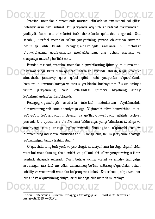 Interfaol   metodlar   o‘quvchilarda   mustaqil   fikrlash   va   muammoni   hal   qilish
qobiliyatlarini   rivojlantiradi.   Bu   jarayonda   o‘quvchilar   nafaqat   ma’lumotlarni
yodlaydi,   balki   o‘z   bilimlarini   turli   sharoitlarda   qo‘llashni   o‘rganadi.   Shu
sababli,   interfaol   metodlar   ta’lim   jarayonining   yanada   chuqur   va   samarali
bo‘lishiga   olib   keladi.   Pedagogik-psixologik   asoslarda   bu   metodlar
o‘quvchilarning   qobiliyatlariga   moslashtirilgan,   ular   uchun   qiziqarli   va
maqsadga muvofiq bo‘lishi zarur.
Bundan   tashqari,   interfaol   metodlar   o‘quvchilarning  ijtimoiy  ko‘nikmalarini
rivojlantirishga   katta   hissa   qo‘shadi.   Masalan,   guruhda   ishlash,   birgalikda   fikr
almashish,   jamoaviy   qaror   qabul   qilish   kabi   jarayonlar   o‘quvchilarda
hamkorlik, kommunikatsiya va mas’uliyat hissini  kuchaytiradi. Bu esa nafaqat
ta’lim   jarayonining,   balki   kelajakdagi   ijtimoiy   hayotning   asosiy
ko‘nikmalaridan biri hisoblanadi.
Pedagogik-psixologik   asoslarda   interfaol   metodlardan   foydalanishda
o‘qituvchining   roli   katta   ahamiyatga   ega.   O‘qituvchi   bilim   beruvchidan   ko‘ra,
yo‘l-yo‘riq   ko‘rsatuvchi,   motivator   va   qo‘llab-quvvatlovchi   sifatida   faoliyat
yuritadi. U o‘quvchilarni o‘z fikrlarini bildirishga, yangi bilimlarni izlashga va
amaliyotga   tatbiq   etishga   rag‘batlantiradi.   Shuningdek,   o‘qituvchi   har   bir
o‘quvchining individual xususiyatlarini hisobga olib, ta’lim jarayonini shaxsga
yo‘naltirilgan tarzda tashkil etadi. 7
O‘quvchilarning turli yosh va psixologik xususiyatlarini hisobga olgan holda,
interfaol   metodlarning   shakllanishi   va   qo‘llanilishi   ta’lim   jarayonining   sifatini
sezilarli   darajada   oshiradi.   Yosh   bolalar   uchun   vizual   va   amaliy   faoliyatga
asoslangan   interfaol   metodlar   samaraliroq   bo‘lsa,   kattaroq   o‘quvchilar   uchun
tahliliy va muammoli metodlar ko‘proq mos keladi. Shu sababli, o‘qituvchi har
bir sinf va o‘quvchining ehtiyojlarini hisobga olib metodlarni tanlaydi.
7
  Komil Rustamovich Rustamov. Pedagogik texnologiyalar. — Toshkent: Universitet 
nashriyoti, 2020. — 305 b. 