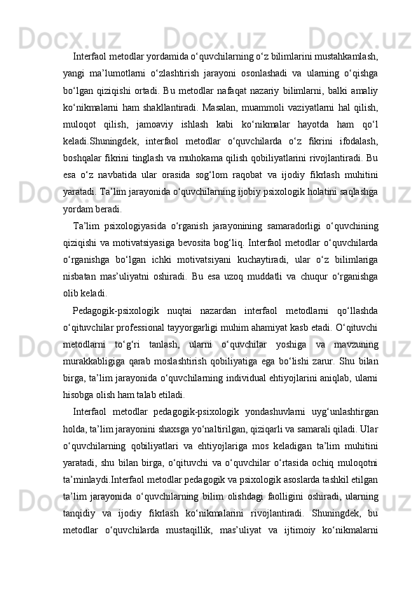 Interfaol metodlar yordamida o‘quvchilarning o‘z bilimlarini mustahkamlash,
yangi   ma’lumotlarni   o‘zlashtirish   jarayoni   osonlashadi   va   ularning   o‘qishga
bo‘lgan   qiziqishi   ortadi.   Bu   metodlar   nafaqat   nazariy   bilimlarni,   balki   amaliy
ko‘nikmalarni   ham   shakllantiradi.   Masalan,   muammoli   vaziyatlarni   hal   qilish,
muloqot   qilish,   jamoaviy   ishlash   kabi   ko‘nikmalar   hayotda   ham   qo‘l
keladi.Shuningdek,   interfaol   metodlar   o‘quvchilarda   o‘z   fikrini   ifodalash,
boshqalar fikrini tinglash va muhokama qilish qobiliyatlarini rivojlantiradi. Bu
esa   o‘z   navbatida   ular   orasida   sog‘lom   raqobat   va   ijodiy   fikrlash   muhitini
yaratadi. Ta’lim jarayonida o‘quvchilarning ijobiy psixologik holatini saqlashga
yordam beradi.
Ta’lim   psixologiyasida   o‘rganish   jarayonining   samaradorligi   o‘quvchining
qiziqishi  va motivatsiyasiga  bevosita  bog‘liq. Interfaol  metodlar  o‘quvchilarda
o‘rganishga   bo‘lgan   ichki   motivatsiyani   kuchaytiradi,   ular   o‘z   bilimlariga
nisbatan   mas’uliyatni   oshiradi.   Bu   esa   uzoq   muddatli   va   chuqur   o‘rganishga
olib keladi.
Pedagogik-psixologik   nuqtai   nazardan   interfaol   metodlarni   qo‘llashda
o‘qituvchilar professional tayyorgarligi muhim ahamiyat kasb etadi. O‘qituvchi
metodlarni   to‘g‘ri   tanlash,   ularni   o‘quvchilar   yoshiga   va   mavzuning
murakkabligiga   qarab   moslashtirish   qobiliyatiga   ega   bo‘lishi   zarur.   Shu   bilan
birga, ta’lim jarayonida o‘quvchilarning individual ehtiyojlarini aniqlab, ularni
hisobga olish ham talab etiladi.
Interfaol   metodlar   pedagogik-psixologik   yondashuvlarni   uyg‘unlashtirgan
holda, ta’lim jarayonini shaxsga yo‘naltirilgan, qiziqarli va samarali qiladi. Ular
o‘quvchilarning   qobiliyatlari   va   ehtiyojlariga   mos   keladigan   ta’lim   muhitini
yaratadi,   shu   bilan   birga,   o‘qituvchi   va   o‘quvchilar   o‘rtasida   ochiq   muloqotni
ta’minlaydi.Interfaol metodlar pedagogik va psixologik asoslarda tashkil etilgan
ta’lim   jarayonida   o‘quvchilarning   bilim   olishdagi   faolligini   oshiradi,   ularning
tanqidiy   va   ijodiy   fikrlash   ko‘nikmalarini   rivojlantiradi.   Shuningdek,   bu
metodlar   o‘quvchilarda   mustaqillik,   mas’uliyat   va   ijtimoiy   ko‘nikmalarni 