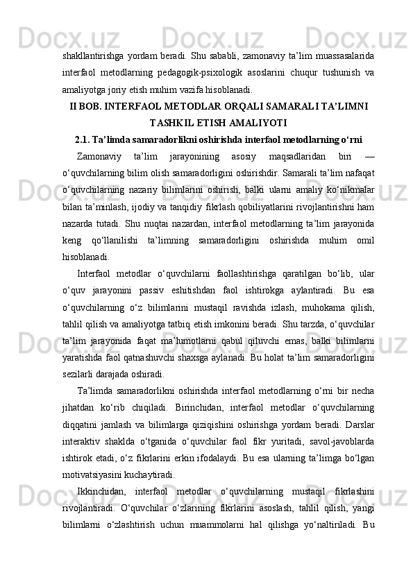 shakllantirishga   yordam   beradi.  Shu   sababli,   zamonaviy   ta’lim   muassasalarida
interfaol   metodlarning   pedagogik-psixologik   asoslarini   chuqur   tushunish   va
amaliyotga joriy etish muhim vazifa hisoblanadi.
II BOB. INTERFAOL METODLAR ORQALI SAMARALI TA’LIMNI
TASHKIL ETISH AMALIYOTI
2.1. Ta’limda samaradorlikni oshirishda interfaol metodlarning o‘rni
Zamonaviy   ta’lim   jarayonining   asosiy   maqsadlaridan   biri   —
o‘quvchilarning bilim olish samaradorligini oshirishdir. Samarali ta’lim nafaqat
o‘quvchilarning   nazariy   bilimlarini   oshirish,   balki   ularni   amaliy   ko‘nikmalar
bilan ta’minlash, ijodiy va tanqidiy fikrlash qobiliyatlarini rivojlantirishni ham
nazarda   tutadi.   Shu   nuqtai   nazardan,   interfaol   metodlarning   ta’lim   jarayonida
keng   qo‘llanilishi   ta’limning   samaradorligini   oshirishda   muhim   omil
hisoblanadi.
Interfaol   metodlar   o‘quvchilarni   faollashtirishga   qaratilgan   bo‘lib,   ular
o‘quv   jarayonini   passiv   eshitishdan   faol   ishtirokga   aylantiradi.   Bu   esa
o‘quvchilarning   o‘z   bilimlarini   mustaqil   ravishda   izlash,   muhokama   qilish,
tahlil qilish va amaliyotga tatbiq etish imkonini beradi. Shu tarzda, o‘quvchilar
ta’lim   jarayonida   faqat   ma’lumotlarni   qabul   qiluvchi   emas,   balki   bilimlarni
yaratishda faol qatnashuvchi shaxsga aylanadi. Bu holat ta’lim samaradorligini
sezilarli darajada oshiradi.
Ta’limda   samaradorlikni   oshirishda   interfaol   metodlarning   o‘rni   bir   necha
jihatdan   ko‘rib   chiqiladi.   Birinchidan,   interfaol   metodlar   o‘quvchilarning
diqqatini   jamlash   va   bilimlarga   qiziqishini   oshirishga   yordam   beradi.   Darslar
interaktiv   shaklda   o‘tganida   o‘quvchilar   faol   fikr   yuritadi,   savol-javoblarda
ishtirok etadi,  o‘z  fikrlarini  erkin ifodalaydi. Bu  esa   ularning  ta’limga  bo‘lgan
motivatsiyasini kuchaytiradi.
Ikkinchidan,   interfaol   metodlar   o‘quvchilarning   mustaqil   fikrlashini
rivojlantiradi.   O‘quvchilar   o‘zlarining   fikrlarini   asoslash,   tahlil   qilish,   yangi
bilimlarni   o‘zlashtirish   uchun   muammolarni   hal   qilishga   yo‘naltiriladi.   Bu 