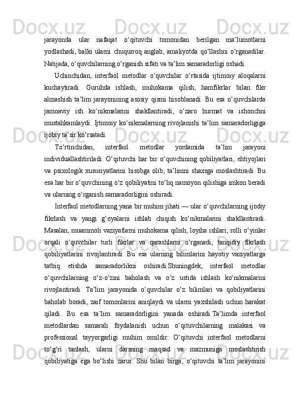 jarayonda   ular   nafaqat   o‘qituvchi   tomonidan   berilgan   ma’lumotlarni
yodlashadi,   balki   ularni   chuqurroq   anglab,   amaliyotda   qo‘llashni   o‘rganadilar.
Natijada, o‘quvchilarning o‘rganish sifati va ta’lim samaradorligi oshadi.
Uchinchidan,   interfaol   metodlar   o‘quvchilar   o‘rtasida   ijtimoiy   aloqalarni
kuchaytiradi.   Guruhda   ishlash,   muhokama   qilish,   hamfikrlar   bilan   fikr
almashish   ta’lim   jarayonining   asosiy   qismi   hisoblanadi.   Bu   esa   o‘quvchilarda
jamoaviy   ish   ko‘nikmalarini   shakllantiradi,   o‘zaro   hurmat   va   ishonchni
mustahkamlaydi.   Ijtimoiy   ko‘nikmalarning   rivojlanishi   ta’lim   samaradorligiga
ijobiy ta’sir ko‘rsatadi.
To‘rtinchidan,   interfaol   metodlar   yordamida   ta’lim   jarayoni
individuallashtiriladi.   O‘qituvchi   har   bir   o‘quvchining   qobiliyatlari,   ehtiyojlari
va   psixologik   xususiyatlarini   hisobga   olib,   ta’limni   shaxsga   moslashtiradi.   Bu
esa har bir o‘quvchining o‘z qobiliyatini to‘liq namoyon qilishiga imkon beradi
va ularning o‘rganish samaradorligini oshiradi.
Interfaol metodlarning yana bir muhim jihati — ular o‘quvchilarning ijodiy
fikrlash   va   yangi   g‘oyalarni   ishlab   chiqish   ko‘nikmalarini   shakllantiradi.
Masalan, muammoli vaziyatlarni muhokama qilish, loyiha ishlari, rolli o‘yinlar
orqali   o‘quvchilar   turli   fikrlar   va   qarashlarni   o‘rganadi,   tanqidiy   fikrlash
qobiliyatlarini   rivojlantiradi.   Bu   esa   ularning   bilimlarini   hayotiy   vaziyatlarga
tatbiq   etishda   samaradorlikni   oshiradi.Shuningdek,   interfaol   metodlar
o‘quvchilarning   o‘z-o‘zini   baholash   va   o‘z   ustida   ishlash   ko‘nikmalarini
rivojlantiradi.   Ta’lim   jarayonida   o‘quvchilar   o‘z   bilimlari   va   qobiliyatlarini
baholab   boradi,   zaif   tomonlarini   aniqlaydi   va   ularni   yaxshilash   uchun   harakat
qiladi.   Bu   esa   ta’lim   samaradorligini   yanada   oshiradi.Ta’limda   interfaol
metodlardan   samarali   foydalanish   uchun   o‘qituvchilarning   malakasi   va
professional   tayyorgarligi   muhim   omildir.   O‘qituvchi   interfaol   metodlarni
to‘g‘ri   tanlash,   ularni   darsning   maqsad   va   mazmuniga   moslashtirish
qobiliyatiga   ega   bo‘lishi   zarur.   Shu   bilan   birga,   o‘qituvchi   ta’lim   jarayonini 