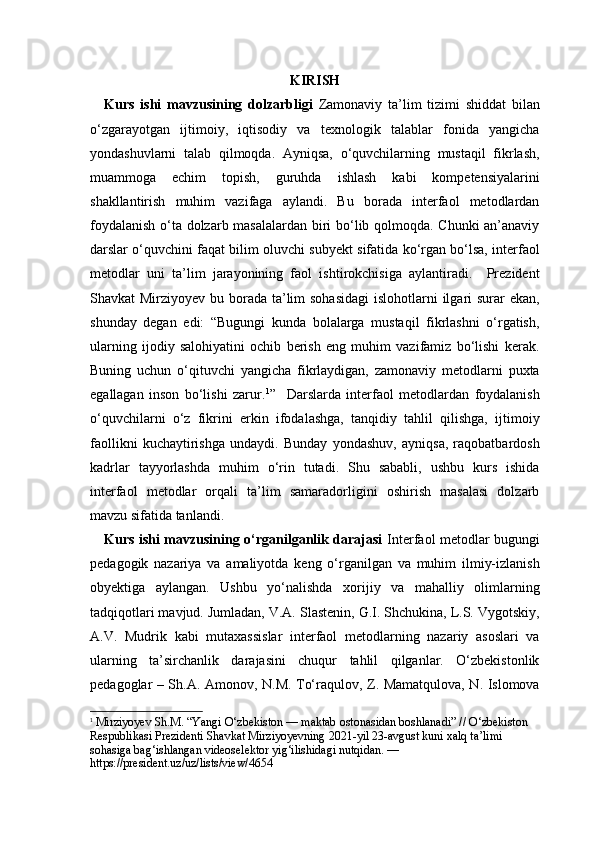 KIRISH
Kurs   ishi   mavzusining   dolzarbligi   Zamonaviy   ta’lim   tizimi   shiddat   bilan
o‘zgarayotgan   ijtimoiy,   iqtisodiy   va   texnologik   talablar   fonida   yangicha
yondashuvlarni   talab   qilmoqda.   Ayniqsa,   o‘quvchilarning   mustaqil   fikrlash,
muammoga   echim   topish,   guruhda   ishlash   kabi   kompetensiyalarini
shakllantirish   muhim   vazifaga   aylandi.   Bu   borada   interfaol   metodlardan
foydalanish o‘ta dolzarb masalalardan biri bo‘lib qolmoqda. Chunki an’anaviy
darslar o‘quvchini faqat bilim oluvchi subyekt sifatida ko‘rgan bo‘lsa, interfaol
metodlar   uni   ta’lim   jarayonining   faol   ishtirokchisiga   aylantiradi.     Prezident
Shavkat Mirziyoyev bu borada ta’lim  sohasidagi  islohotlarni  ilgari  surar ekan,
shunday   degan   edi:   “Bugungi   kunda   bolalarga   mustaqil   fikrlashni   o‘rgatish,
ularning   ijodiy   salohiyatini   ochib   berish   eng   muhim   vazifamiz   bo‘lishi   kerak.
Buning   uchun   o‘qituvchi   yangicha   fikrlaydigan,   zamonaviy   metodlarni   puxta
egallagan   inson   bo‘lishi   zarur. 1
”     Darslarda   interfaol   metodlardan   foydalanish
o‘quvchilarni   o‘z   fikrini   erkin   ifodalashga,   tanqidiy   tahlil   qilishga,   ijtimoiy
faollikni   kuchaytirishga   undaydi.   Bunday   yondashuv,   ayniqsa,   raqobatbardosh
kadrlar   tayyorlashda   muhim   o‘rin   tutadi.   Shu   sababli,   ushbu   kurs   ishida
interfaol   metodlar   orqali   ta’lim   samaradorligini   oshirish   masalasi   dolzarb
mavzu sifatida tanlandi.
Kurs ishi mavzusining o‘rganilganlik darajasi   Interfaol metodlar bugungi
pedagogik   nazariya   va   amaliyotda   keng   o‘rganilgan   va   muhim   ilmiy-izlanish
obyektiga   aylangan.   Ushbu   yo‘nalishda   xorijiy   va   mahalliy   olimlarning
tadqiqotlari mavjud. Jumladan, V.A. Slastenin, G.I. Shchukina, L.S. Vygotskiy,
A.V.   Mudrik   kabi   mutaxassislar   interfaol   metodlarning   nazariy   asoslari   va
ularning   ta’sirchanlik   darajasini   chuqur   tahlil   qilganlar.   O‘zbekistonlik
pedagoglar – Sh.A. Amonov, N.M. To‘raqulov, Z. Mamatqulova, N. Islomova
1
  Mirziyoyev Sh.M. “Yangi O‘zbekiston — maktab ostonasidan boshlanadi” // O‘zbekiston 
Respublikasi Prezidenti Shavkat Mirziyoyevning 2021-yil 23-avgust kuni xalq ta’limi 
sohasiga bag‘ishlangan videoselektor yig‘ilishidagi nutqidan. — 
https://president.uz/uz/lists/view/4654 