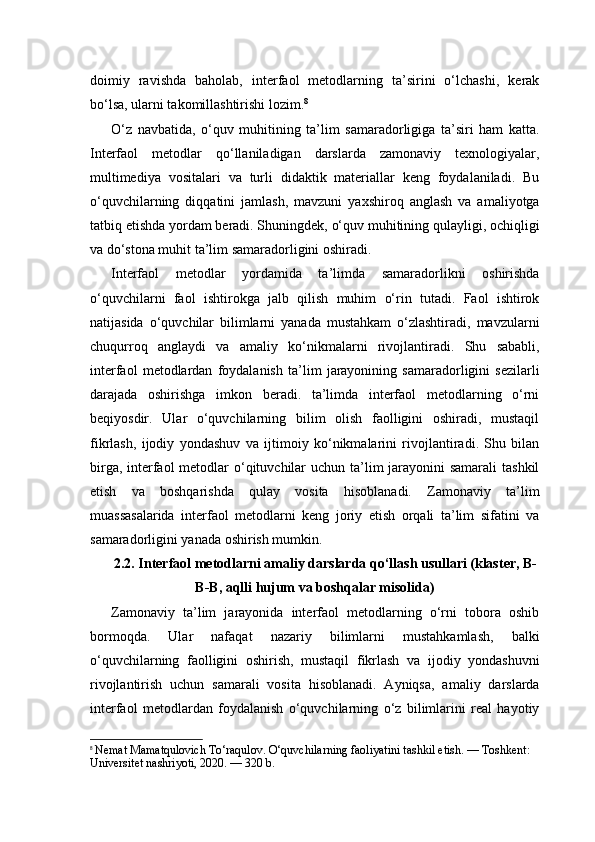 doimiy   ravishda   baholab,   interfaol   metodlarning   ta’sirini   o‘lchashi,   kerak
bo‘lsa, ularni takomillashtirishi lozim. 8
O‘z   navbatida,   o‘quv   muhitining   ta’lim   samaradorligiga   ta’siri   ham   katta.
Interfaol   metodlar   qo‘llaniladigan   darslarda   zamonaviy   texnologiyalar,
multimediya   vositalari   va   turli   didaktik   materiallar   keng   foydalaniladi.   Bu
o‘quvchilarning   diqqatini   jamlash,   mavzuni   yaxshiroq   anglash   va   amaliyotga
tatbiq etishda yordam beradi. Shuningdek, o‘quv muhitining qulayligi, ochiqligi
va do‘stona muhit ta’lim samaradorligini oshiradi.
Interfaol   metodlar   yordamida   ta’limda   samaradorlikni   oshirishda
o‘quvchilarni   faol   ishtirokga   jalb   qilish   muhim   o‘rin   tutadi.   Faol   ishtirok
natijasida   o‘quvchilar   bilimlarni   yanada   mustahkam   o‘zlashtiradi,   mavzularni
chuqurroq   anglaydi   va   amaliy   ko‘nikmalarni   rivojlantiradi.   Shu   sababli,
interfaol   metodlardan   foydalanish   ta’lim   jarayonining   samaradorligini   sezilarli
darajada   oshirishga   imkon   beradi.   ta’limda   interfaol   metodlarning   o‘rni
beqiyosdir.   Ular   o‘quvchilarning   bilim   olish   faolligini   oshiradi,   mustaqil
fikrlash,   ijodiy   yondashuv   va   ijtimoiy   ko‘nikmalarini   rivojlantiradi.   Shu   bilan
birga, interfaol  metodlar  o‘qituvchilar  uchun ta’lim jarayonini samarali  tashkil
etish   va   boshqarishda   qulay   vosita   hisoblanadi.   Zamonaviy   ta’lim
muassasalarida   interfaol   metodlarni   keng   joriy   etish   orqali   ta’lim   sifatini   va
samaradorligini yanada oshirish mumkin.
2.2. Interfaol metodlarni amaliy darslarda qo‘llash usullari (klaster, B-
B-B, aqlli hujum va boshqalar misolida)
Zamonaviy   ta’lim   jarayonida   interfaol   metodlarning   o‘rni   tobora   oshib
bormoqda.   Ular   nafaqat   nazariy   bilimlarni   mustahkamlash,   balki
o‘quvchilarning   faolligini   oshirish,   mustaqil   fikrlash   va   ijodiy   yondashuvni
rivojlantirish   uchun   samarali   vosita   hisoblanadi.   Ayniqsa,   amaliy   darslarda
interfaol   metodlardan   foydalanish   o‘quvchilarning   o‘z   bilimlarini   real   hayotiy
8
  Nemat Mamatqulovich To‘raqulov. O‘quvchilarning faoliyatini tashkil etish. — Toshkent: 
Universitet nashriyoti, 2020. — 320 b. 