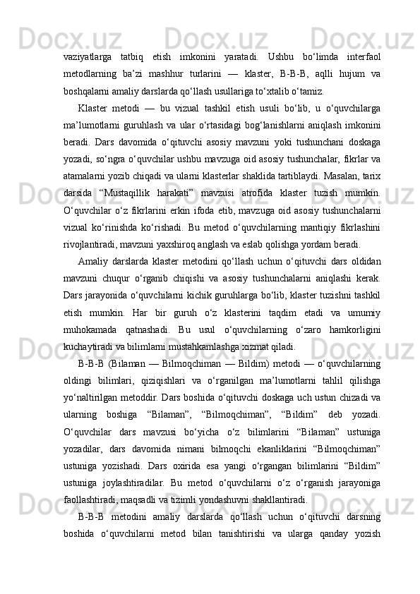 vaziyatlarga   tatbiq   etish   imkonini   yaratadi.   Ushbu   bo‘limda   interfaol
metodlarning   ba’zi   mashhur   turlarini   —   klaster,   B-B-B,   aqlli   hujum   va
boshqalarni amaliy darslarda qo‘llash usullariga to‘xtalib o‘tamiz.
Klaster   metodi   —   bu   vizual   tashkil   etish   usuli   bo‘lib,   u   o‘quvchilarga
ma’lumotlarni   guruhlash   va   ular   o‘rtasidagi   bog‘lanishlarni   aniqlash   imkonini
beradi.   Dars   davomida   o‘qituvchi   asosiy   mavzuni   yoki   tushunchani   doskaga
yozadi, so‘ngra o‘quvchilar ushbu mavzuga oid asosiy tushunchalar, fikrlar va
atamalarni yozib chiqadi va ularni klasterlar shaklida tartiblaydi. Masalan, tarix
darsida   “Mustaqillik   harakati”   mavzusi   atrofida   klaster   tuzish   mumkin.
O‘quvchilar   o‘z   fikrlarini   erkin   ifoda   etib,   mavzuga   oid   asosiy   tushunchalarni
vizual   ko‘rinishda   ko‘rishadi.   Bu   metod   o‘quvchilarning   mantiqiy   fikrlashini
rivojlantiradi, mavzuni yaxshiroq anglash va eslab qolishga yordam beradi.
Amaliy   darslarda   klaster   metodini   qo‘llash   uchun   o‘qituvchi   dars   oldidan
mavzuni   chuqur   o‘rganib   chiqishi   va   asosiy   tushunchalarni   aniqlashi   kerak.
Dars jarayonida o‘quvchilarni kichik guruhlarga bo‘lib, klaster tuzishni tashkil
etish   mumkin.   Har   bir   guruh   o‘z   klasterini   taqdim   etadi   va   umumiy
muhokamada   qatnashadi.   Bu   usul   o‘quvchilarning   o‘zaro   hamkorligini
kuchaytiradi va bilimlarni mustahkamlashga xizmat qiladi.
B-B-B   (Bilaman   —   Bilmoqchiman   —   Bildim)   metodi   —   o‘quvchilarning
oldingi   bilimlari,   qiziqishlari   va   o‘rganilgan   ma’lumotlarni   tahlil   qilishga
yo‘naltirilgan metoddir. Dars boshida o‘qituvchi doskaga uch ustun chizadi va
ularning   boshiga   “Bilaman”,   “Bilmoqchiman”,   “Bildim”   deb   yozadi.
O‘quvchilar   dars   mavzusi   bo‘yicha   o‘z   bilimlarini   “Bilaman”   ustuniga
yozadilar,   dars   davomida   nimani   bilmoqchi   ekanliklarini   “Bilmoqchiman”
ustuniga   yozishadi.   Dars   oxirida   esa   yangi   o‘rgangan   bilimlarini   “Bildim”
ustuniga   joylashtiradilar.   Bu   metod   o‘quvchilarni   o‘z   o‘rganish   jarayoniga
faollashtiradi, maqsadli va tizimli yondashuvni shakllantiradi.
B-B-B   metodini   amaliy   darslarda   qo‘llash   uchun   o‘qituvchi   darsning
boshida   o‘quvchilarni   metod   bilan   tanishtirishi   va   ularga   qanday   yozish 