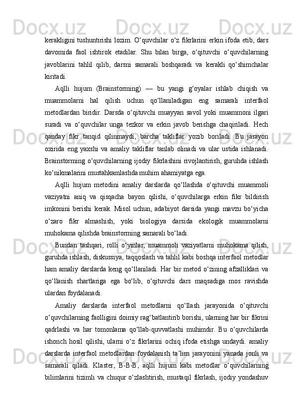 kerakligini  tushuntirishi  lozim. O‘quvchilar o‘z fikrlarini  erkin ifoda etib, dars
davomida   faol   ishtirok   etadilar.   Shu   bilan   birga,   o‘qituvchi   o‘quvchilarning
javoblarini   tahlil   qilib,   darsni   samarali   boshqaradi   va   kerakli   qo‘shimchalar
kiritadi.
Aqlli   hujum   (Brainstorming)   —   bu   yangi   g‘oyalar   ishlab   chiqish   va
muammolarni   hal   qilish   uchun   qo‘llaniladigan   eng   samarali   interfaol
metodlardan   biridir.   Darsda   o‘qituvchi   muayyan   savol   yoki   muammoni   ilgari
suradi   va   o‘quvchilar   unga   tezkor   va   erkin   javob   berishga   chaqiriladi.   Hech
qanday   fikr   tanqid   qilinmaydi,   barcha   takliflar   yozib   boriladi.   Bu   jarayon
oxirida   eng   yaxshi   va   amaliy   takliflar   tanlab   olinadi   va   ular   ustida   ishlanadi.
Brainstorming o‘quvchilarning ijodiy fikrlashini  rivojlantirish, guruhda ishlash
ko‘nikmalarini mustahkamlashda muhim ahamiyatga ega.
Aqlli   hujum   metodini   amaliy   darslarda   qo‘llashda   o‘qituvchi   muammoli
vaziyatni   aniq   va   qisqacha   bayon   qilishi,   o‘quvchilarga   erkin   fikr   bildirish
imkonini   berishi   kerak.   Misol   uchun,   adabiyot   darsida   yangi   mavzu   bo‘yicha
o‘zaro   fikr   almashish,   yoki   biologiya   darsida   ekologik   muammolarni
muhokama qilishda brainstorming samarali bo‘ladi.
Bundan   tashqari,   rolli   o‘yinlar,   muammoli   vaziyatlarni   muhokama   qilish,
guruhda ishlash, diskussiya, taqqoslash va tahlil kabi boshqa interfaol metodlar
ham  amaliy darslarda keng qo‘llaniladi. Har  bir  metod o‘zining afzalliklari  va
qo‘llanish   shartlariga   ega   bo‘lib,   o‘qituvchi   dars   maqsadiga   mos   ravishda
ulardan foydalanadi.
Amaliy   darslarda   interfaol   metodlarni   qo‘llash   jarayonida   o‘qituvchi
o‘quvchilarning faolligini doimiy rag‘batlantirib borishi, ularning har bir fikrini
qadrlashi   va   har   tomonlama   qo‘llab-quvvatlashi   muhimdir.   Bu   o‘quvchilarda
ishonch   hosil   qilishi,   ularni   o‘z   fikrlarini   ochiq   ifoda   etishga   undaydi.   amaliy
darslarda   interfaol   metodlardan   foydalanish   ta’lim   jarayonini   yanada   jonli   va
samarali   qiladi.   Klaster,   B-B-B,   aqlli   hujum   kabi   metodlar   o‘quvchilarning
bilimlarini   tizimli   va   chuqur   o‘zlashtirish,   mustaqil   fikrlash,   ijodiy   yondashuv 