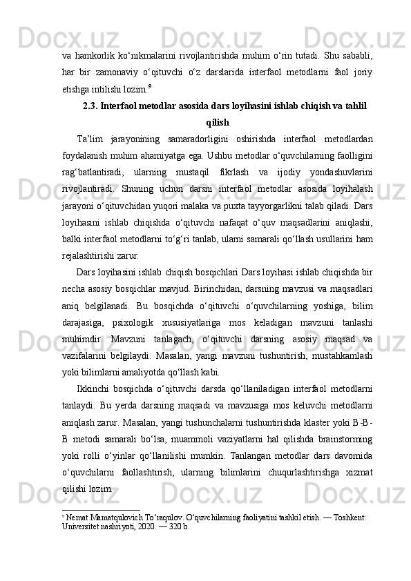 va   hamkorlik   ko‘nikmalarini   rivojlantirishda   muhim   o‘rin   tutadi.   Shu   sababli,
har   bir   zamonaviy   o‘qituvchi   o‘z   darslarida   interfaol   metodlarni   faol   joriy
etishga intilishi lozim. 9
2.3. Interfaol metodlar asosida dars loyihasini ishlab chiqish va tahlil
qilish
Ta’lim   jarayonining   samaradorligini   oshirishda   interfaol   metodlardan
foydalanish muhim ahamiyatga ega. Ushbu metodlar o‘quvchilarning faolligini
rag‘batlantiradi,   ularning   mustaqil   fikrlash   va   ijodiy   yondashuvlarini
rivojlantiradi.   Shuning   uchun   darsni   interfaol   metodlar   asosida   loyihalash
jarayoni o‘qituvchidan yuqori malaka va puxta tayyorgarlikni talab qiladi. Dars
loyihasini   ishlab   chiqishda   o‘qituvchi   nafaqat   o‘quv   maqsadlarini   aniqlashi,
balki interfaol metodlarni to‘g‘ri tanlab, ularni samarali qo‘llash usullarini ham
rejalashtirishi zarur.
Dars loyihasini ishlab chiqish bosqichlari Dars loyihasi ishlab chiqishda bir
necha asosiy  bosqichlar  mavjud. Birinchidan,  darsning  mavzusi  va maqsadlari
aniq   belgilanadi.   Bu   bosqichda   o‘qituvchi   o‘quvchilarning   yoshiga,   bilim
darajasiga,   psixologik   xususiyatlariga   mos   keladigan   mavzuni   tanlashi
muhimdir.   Mavzuni   tanlagach,   o‘qituvchi   darsning   asosiy   maqsad   va
vazifalarini   belgilaydi.   Masalan,   yangi   mavzuni   tushuntirish,   mustahkamlash
yoki bilimlarni amaliyotda qo‘llash kabi.
Ikkinchi   bosqichda   o‘qituvchi   darsda   qo‘llaniladigan   interfaol   metodlarni
tanlaydi.   Bu   yerda   darsning   maqsadi   va   mavzusiga   mos   keluvchi   metodlarni
aniqlash zarur. Masalan, yangi tushunchalarni tushuntirishda klaster yoki B-B-
B   metodi   samarali   bo‘lsa,   muammoli   vaziyatlarni   hal   qilishda   brainstorming
yoki   rolli   o‘yinlar   qo‘llanilishi   mumkin.   Tanlangan   metodlar   dars   davomida
o‘quvchilarni   faollashtirish,   ularning   bilimlarini   chuqurlashtirishga   xizmat
qilishi lozim.
9
  Nemat Mamatqulovich To‘raqulov. O‘quvchilarning faoliyatini tashkil etish. — Toshkent: 
Universitet nashriyoti, 2020. — 320 b. 