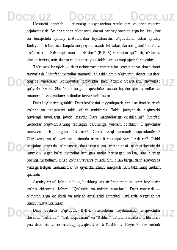 Uchinchi   bosqich   —   darsning   o‘zgaruvchan   strukturasi   va   bosqichlarini
rejalashtirish. Bu bosqichda o‘qituvchi darsni qanday bosqichlarga bo‘lishi, har
bir   bosqichda   qanday   metodlardan   foydalanishi,   o‘quvchilar   bilan   qanday
faoliyat olib borilishi haqida aniq rejani tuzadi. Masalan, darsning boshlanishida
“Bilaman   —   Bilmoqchiman   —   Bildim”   (B-B-B)   metodini   qo‘llash,   o‘rtasida
klaster tuzish, oxirida esa muhokama yoki tahlil uchun vaqt ajratish mumkin.
To‘rtinchi bosqich — dars uchun zarur materiallar, vositalar va sharoitlarni
tayyorlash. Interfaol metodlar samarali ishlashi uchun o‘qituvchi doska, marker,
qog‘oz   varaqalar,   kompyuter,   proyektor   kabi   texnik   vositalarni   tayyorlab
qo‘yishi   kerak.   Shu   bilan   birga,   o‘quvchilar   uchun   topshiriqlar,   savollar   va
muammoli vaziyatlarni oldindan tayyorlash lozim.
Dars loyihasining tahlili Dars loyihasini tayyorlagach, uni amaliyotda sinab
ko‘rish   va   natijalarini   tahlil   qilish   muhimdir.   Tahlil   jarayonida   o‘qituvchi
quyidagi   savollarga   javob   izlaydi:   Dars   maqsadlariga   erishildimi?   Interfaol
metodlar   o‘quvchilarning   faolligini   oshirishga   yordam   berdimi?   O‘quvchilar
mavzuni   to‘liq   anglab   oldilarmi?   Darsda   vaqt   samarali   taqsimlandimi?
O‘qituvchi   va   o‘quvchilar   o‘rtasida   samarali   muloqot   yuz   berdi   mi?   Tahlil
natijalari   asosida   o‘qituvchi   dars   rejasi   va   metodlarini   takomillashtirishi
mumkin.   Agar   ba’zi   metodlar   kutilgan   natija   bermagan   bo‘lsa,   ular   o‘rniga
boshqa metodlarni sinab ko‘rish tavsiya etiladi. Shu bilan birga, dars jarayonida
yuzaga   kelgan   muammolar   va   qiyinchiliklarni   aniqlash   ham   tahlilning   muhim
qismidir.
Amaliy   misol   Misol   uchun,   boshlang‘ich   sinf   matematika   darsi   loyihasini
ko‘rib   chiqamiz.   Mavzu   “Qo‘shish   va   ayirish   amallari”.   Dars   maqsadi   —
o‘quvchilarga   qo‘shish   va   ayirish   amallarini   interfaol   usullarda   o‘rgatish   va
ularni mustahkamlash.
Dars   boshida   o‘qituvchi   B-B-B   metodidan   foydalanadi.   O‘quvchilar
doskada “Bilaman”, “Bilmoqchiman” va “Bildim” ustunlari ostida o‘z fikrlarini
yozadilar. Bu ularni mavzuga qiziqtiradi va faollashtiradi. Keyin klaster metodi 