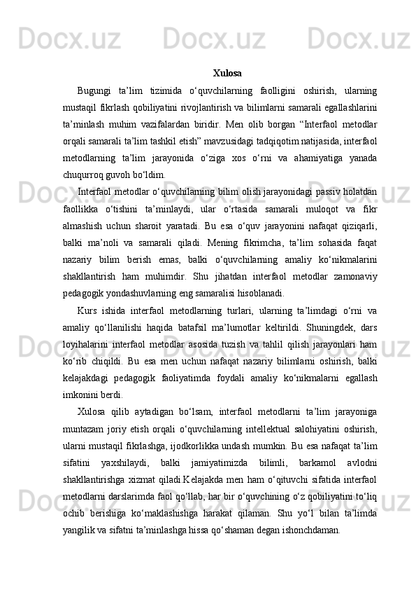 Xulosa
Bugungi   ta’lim   tizimida   o‘quvchilarning   faolligini   oshirish,   ularning
mustaqil fikrlash qobiliyatini rivojlantirish va bilimlarni samarali egallashlarini
ta’minlash   muhim   vazifalardan   biridir.   Men   olib   borgan   “Interfaol   metodlar
orqali samarali ta’lim tashkil etish” mavzusidagi tadqiqotim natijasida, interfaol
metodlarning   ta’lim   jarayonida   o‘ziga   xos   o‘rni   va   ahamiyatiga   yanada
chuqurroq guvoh bo‘ldim.
Interfaol metodlar o‘quvchilarning bilim olish jarayonidagi passiv holatdan
faollikka   o‘tishini   ta’minlaydi,   ular   o‘rtasida   samarali   muloqot   va   fikr
almashish   uchun   sharoit   yaratadi.   Bu   esa   o‘quv   jarayonini   nafaqat   qiziqarli,
balki   ma’noli   va   samarali   qiladi.   Mening   fikrimcha,   ta’lim   sohasida   faqat
nazariy   bilim   berish   emas,   balki   o‘quvchilarning   amaliy   ko‘nikmalarini
shakllantirish   ham   muhimdir.   Shu   jihatdan   interfaol   metodlar   zamonaviy
pedagogik yondashuvlarning eng samaralisi hisoblanadi.
Kurs   ishida   interfaol   metodlarning   turlari,   ularning   ta’limdagi   o‘rni   va
amaliy   qo‘llanilishi   haqida   batafsil   ma’lumotlar   keltirildi.   Shuningdek,   dars
loyihalarini   interfaol   metodlar   asosida   tuzish   va   tahlil   qilish   jarayonlari   ham
ko‘rib   chiqildi.   Bu   esa   men   uchun   nafaqat   nazariy   bilimlarni   oshirish,   balki
kelajakdagi   pedagogik   faoliyatimda   foydali   amaliy   ko‘nikmalarni   egallash
imkonini berdi.
Xulosa   qilib   aytadigan   bo‘lsam,   interfaol   metodlarni   ta’lim   jarayoniga
muntazam   joriy   etish   orqali   o‘quvchilarning   intellektual   salohiyatini   oshirish,
ularni mustaqil  fikrlashga, ijodkorlikka undash mumkin. Bu esa nafaqat  ta’lim
sifatini   yaxshilaydi,   balki   jamiyatimizda   bilimli,   barkamol   avlodni
shakllantirishga   xizmat   qiladi.Kelajakda   men   ham   o‘qituvchi   sifatida   interfaol
metodlarni darslarimda faol qo‘llab, har bir o‘quvchining o‘z qobiliyatini to‘liq
ochib   berishiga   ko‘maklashishga   harakat   qilaman.   Shu   yo‘l   bilan   ta’limda
yangilik va sifatni ta’minlashga hissa qo‘shaman degan ishonchdaman. 