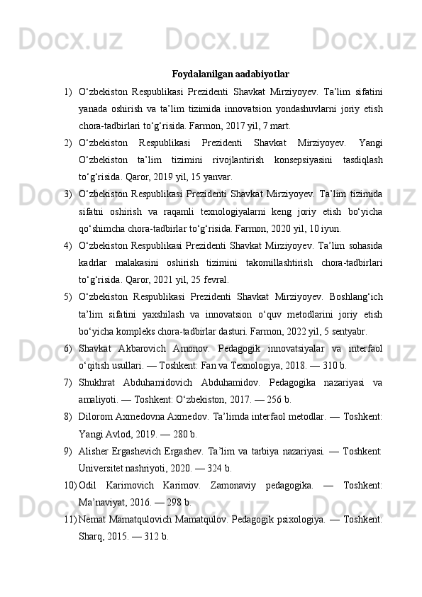 Foydalanilgan aadabiyotlar
1) O‘zbekiston   Respublikasi   Prezidenti   Shavkat   Mirziyoyev.   Ta’lim   sifatini
yanada   oshirish   va   ta’lim   tizimida   innovatsion   yondashuvlarni   joriy   etish
chora-tadbirlari to‘g‘risida. Farmon, 2017 yil, 7 mart.
2) O‘zbekiston   Respublikasi   Prezidenti   Shavkat   Mirziyoyev.   Yangi
O‘zbekiston   ta’lim   tizimini   rivojlantirish   konsepsiyasini   tasdiqlash
to‘g‘risida. Qaror, 2019 yil, 15 yanvar.
3) O‘zbekiston   Respublikasi   Prezidenti   Shavkat   Mirziyoyev.   Ta’lim   tizimida
sifatni   oshirish   va   raqamli   texnologiyalarni   keng   joriy   etish   bo‘yicha
qo‘shimcha chora-tadbirlar to‘g‘risida. Farmon, 2020 yil, 10 iyun.
4) O‘zbekiston   Respublikasi   Prezidenti   Shavkat   Mirziyoyev.   Ta’lim   sohasida
kadrlar   malakasini   oshirish   tizimini   takomillashtirish   chora-tadbirlari
to‘g‘risida. Qaror, 2021 yil, 25 fevral.
5) O‘zbekiston   Respublikasi   Prezidenti   Shavkat   Mirziyoyev.   Boshlang‘ich
ta’lim   sifatini   yaxshilash   va   innovatsion   o‘quv   metodlarini   joriy   etish
bo‘yicha kompleks chora-tadbirlar dasturi. Farmon, 2022 yil, 5 sentyabr.
6) Shavkat   Akbarovich   Amonov.   Pedagogik   innovatsiyalar   va   interfaol
o‘qitish usullari. — Toshkent: Fan va Texnologiya, 2018. — 310 b.
7) Shukhrat   Abduhamidovich   Abduhamidov.   Pedagogika   nazariyasi   va
amaliyoti. — Toshkent: O‘zbekiston, 2017. — 256 b.
8) Dilorom Axmedovna Axmedov. Ta’limda interfaol metodlar. — Toshkent:
Yangi Avlod, 2019. — 280 b.
9) Alisher   Ergashevich   Ergashev.   Ta’lim   va   tarbiya   nazariyasi.   —   Toshkent:
Universitet nashriyoti, 2020. — 324 b.
10) Odil   Karimovich   Karimov.   Zamonaviy   pedagogika.   —   Toshkent:
Ma’naviyat, 2016. — 298 b.
11) Nemat   Mamatqulovich  Mamatqulov.  Pedagogik psixologiya.  —  Toshkent:
Sharq, 2015. — 312 b. 