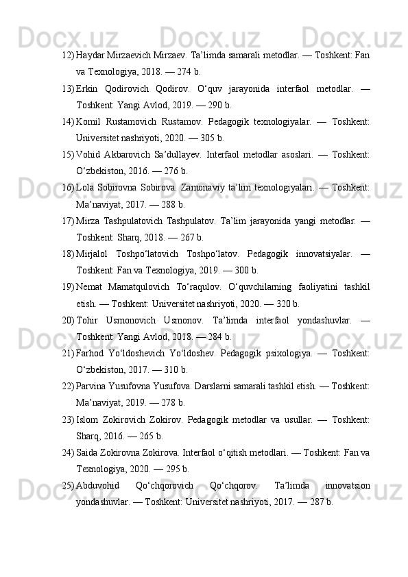 12) Haydar Mirzaevich Mirzaev. Ta’limda samarali metodlar. — Toshkent: Fan
va Texnologiya, 2018. — 274 b.
13) Erkin   Qodirovich   Qodirov.   O‘quv   jarayonida   interfaol   metodlar.   —
Toshkent: Yangi Avlod, 2019. — 290 b.
14) Komil   Rustamovich   Rustamov.   Pedagogik   texnologiyalar.   —   Toshkent:
Universitet nashriyoti, 2020. — 305 b.
15) Vohid   Akbarovich   Sa’dullayev.   Interfaol   metodlar   asoslari.   —   Toshkent:
O‘zbekiston, 2016. — 276 b.
16) Lola   Sobirovna   Sobirova.   Zamonaviy   ta’lim   texnologiyalari.   —   Toshkent:
Ma’naviyat, 2017. — 288 b.
17) Mirza   Tashpulatovich   Tashpulatov.   Ta’lim   jarayonida   yangi   metodlar.   —
Toshkent: Sharq, 2018. — 267 b.
18) Mirjalol   Toshpo‘latovich   Toshpo‘latov.   Pedagogik   innovatsiyalar.   —
Toshkent: Fan va Texnologiya, 2019. — 300 b.
19) Nemat   Mamatqulovich   To‘raqulov.   O‘quvchilarning   faoliyatini   tashkil
etish. — Toshkent: Universitet nashriyoti, 2020. — 320 b.
20) Tohir   Usmonovich   Usmonov.   Ta’limda   interfaol   yondashuvlar.   —
Toshkent: Yangi Avlod, 2018. — 284 b.
21) Farhod   Yo‘ldoshevich   Yo‘ldoshev.   Pedagogik   psixologiya.   —   Toshkent:
O‘zbekiston, 2017. — 310 b.
22) Parvina Yusufovna Yusufova. Darslarni samarali tashkil etish. — Toshkent:
Ma’naviyat, 2019. — 278 b.
23) Islom   Zokirovich   Zokirov.   Pedagogik   metodlar   va   usullar.   —   Toshkent:
Sharq, 2016. — 265 b.
24) Saida Zokirovna Zokirova. Interfaol o‘qitish metodlari. — Toshkent: Fan va
Texnologiya, 2020. — 295 b.
25) Abduvohid   Qo‘chqorovich   Qo‘chqorov.   Ta’limda   innovatsion
yondashuvlar. — Toshkent: Universitet nashriyoti, 2017. — 287 b. 
