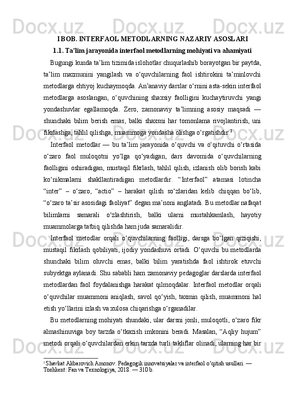 I BOB. INTERFAOL METODLARNING NAZARIY ASOSLARI
1.1. Ta’lim jarayonida interfaol metodlarning mohiyati va ahamiyati
Bugungi kunda ta’lim tizimida islohotlar chuqurlashib borayotgan bir paytda,
ta’lim   mazmunini   yangilash   va   o‘quvchilarning   faol   ishtirokini   ta’minlovchi
metodlarga ehtiyoj kuchaymoqda. An’anaviy darslar o‘rnini asta-sekin interfaol
metodlarga   asoslangan,   o‘quvchining   shaxsiy   faolligini   kuchaytiruvchi   yangi
yondashuvlar   egallamoqda.   Zero,   zamonaviy   ta’limning   asosiy   maqsadi   —
shunchaki   bilim   berish   emas,   balki   shaxsni   har   tomonlama   rivojlantirish,   uni
fikrlashga, tahlil qilishga, muammoga yondasha olishga o‘rgatishdir. 2
Interfaol   metodlar   —   bu   ta’lim   jarayonida   o‘quvchi   va   o‘qituvchi   o‘rtasida
o‘zaro   faol   muloqotni   yo‘lga   qo‘yadigan,   dars   davomida   o‘quvchilarning
faolligini   oshiradigan,   mustaqil   fikrlash,   tahlil   qilish,   izlanish   olib   borish   kabi
ko‘nikmalarni   shakllantiradigan   metodlardir.   “Interfaol”   atamasi   lotincha
“inter”   –   o‘zaro,   “actio”   –   harakat   qilish   so‘zlaridan   kelib   chiqqan   bo‘lib,
“o‘zaro ta’sir asosidagi faoliyat” degan ma’noni anglatadi. Bu metodlar nafaqat
bilimlarni   samarali   o‘zlashtirish,   balki   ularni   mustahkamlash,   hayotiy
muammolarga tatbiq qilishda ham juda samaralidir.
Interfaol   metodlar   orqali   o‘quvchilarning   faolligi,   darsga   bo‘lgan   qiziqishi,
mustaqil  fikrlash qobiliyati, ijodiy yondashuvi  ortadi. O‘quvchi  bu metodlarda
shunchaki   bilim   oluvchi   emas,   balki   bilim   yaratishda   faol   ishtirok   etuvchi
subyektga aylanadi. Shu sababli ham zamonaviy pedagoglar darslarda interfaol
metodlardan   faol   foydalanishga   harakat   qilmoqdalar.   Interfaol   metodlar   orqali
o‘quvchilar   muammoni   aniqlash,   savol   qo‘yish,   taxmin   qilish,   muammoni   hal
etish yo‘llarini izlash va xulosa chiqarishga o‘rganadilar.
Bu metodlarning mohiyati shundaki, ular darsni jonli, muloqotli, o‘zaro fikr
almashinuviga   boy   tarzda   o‘tkazish   imkonini   beradi.   Masalan,   “Aqliy   hujum”
metodi orqali o‘quvchilardan erkin tarzda turli takliflar olinadi, ularning har bir
2
  Shavkat Akbarovich Amonov. Pedagogik innovatsiyalar va interfaol o‘qitish usullari. — 
Toshkent: Fan va Texnologiya, 2018. — 310 b. 