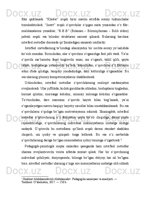 fikri   qadrlanadi.   “Klaster”   orqali   biror   mavzu   atrofida   asosiy   tushunchalar
tizimlashtiriladi.   “Insert”   orqali   o‘quvchilar   o‘qigan   matn   yuzasidan   o‘z   fikr-
mulohazalarini   yozadilar,   “B-B-B”   (Bilaman   –   Bilmoqchiman   –   Bilib   oldim)
jadvali   orqali   esa   bilimlar   strukturasi   nazorat   qilinadi.   Bularning   barchasi
interfaol metodlar doirasida qo‘llaniladigan samarali usullardir.
Interfaol   metodlarning   ta’limdagi   ahamiyatini   bir   nechta   asosiy   yo‘nalishda
ko‘rish mumkin. Birinchidan, ular o‘quvchini o‘rganishga faol jalb etadi. Ya’ni
o‘quvchi   ma’lumotni   faqat   tinglovchi   emas,   uni   o‘rganib,   tahlil   qilib,   qayta
ishlab, boshqalarga yetkazuvchi bo‘ladi. Ikkinchidan, o‘quvchilar o‘z fikrlarini
erkin   ifoda   qilishga,   tanqidiy   yondashishga,   dalil   keltirishga   o‘rganadilar.   Bu
esa ularning ijtimoiy kompetensiyalarini shakllantiradi.
Uchinchidan,   interfaol   metodlar   o‘quvchilarning   muloqot   madaniyatini
rivojlantiradi. Ular juftlikda, kichik guruhlarda ishlashni, boshqalarni tinglashni,
hurmat   qilishni,   murosaga   kelishni,   umumiy   xulosaga   kelishni   o‘rganadilar.
To‘rtinchidan,   dars   mazmuni   o‘quvchi   hayoti   bilan   bog‘lanadi,   ya’ni
o‘rganilayotgan mavzu haqiqiy hayotiy misollar bilan mustahkamlanadi. Bu esa
o‘quvchilarni   o‘qishga   bo‘lgan   motivatsiyasini   oshiradi.   Shuningdek,   interfaol
metodlar   o‘qituvchining   o‘z   faoliyatini   qayta   ko‘rib   chiqishga,   darsni   puxta
rejalashtirishga,   o‘quvchilarning   individual   imkoniyatlarini   inobatga   olishga
undaydi.   O‘qituvchi   bu   metodlarni   qo‘llash   orqali   darsni   standart   shakldan
chiqarib,   uni   ijodiy   va   qiziqarli   tusga   keltiradi.   Bu   esa   o‘z   navbatida
o‘quvchilarning darsga bo‘lgan munosabatini ijobiy tomonga o‘zgartiradi. 3
Pedagogik-psixologik   nuqtai   nazardan   qaraganda   ham   interfaol   metodlar
shaxsni   rivojlantiruvchi   vosita   sifatida   xizmat   qiladi.   Har   bir   o‘quvchining
individual   qobiliyati,   dunyoqarashi,   bilimga   bo‘lgan   ehtiyoji   har   xil   bo‘lgani
bois, interfaol metodlar ularning o‘ziga xos xususiyatlarini inobatga olib ishlash
3
  Shukhrat Abduhamidovich Abduhamidov. Pedagogika nazariyasi va amaliyoti. — 
Toshkent: O‘zbekiston, 2017. — 256 b. 