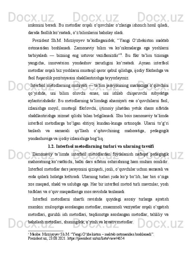 imkonini beradi. Bu metodlar orqali o‘quvchilar o‘zlariga ishonch hosil qiladi,
darsda faollik ko‘rsatadi, o‘z bilimlarini baholay oladi.
Prezident   Sh.M.   Mirziyoyev   ta’kidlaganidek,   “Yangi   O‘zbekiston   maktab
ostonasidan   boshlanadi.   Zamonaviy   bilim   va   ko‘nikmalarga   ega   yoshlarni
tarbiyalash   —   bizning   eng   ustuvor   vazifamizdir” 4
.   Bu   fikr   ta’lim   tizimiga
yangicha,   innovatsion   yondashuv   zarurligini   ko‘rsatadi.   Aynan   interfaol
metodlar orqali biz yoshlarni mustaqil qaror qabul qilishga, ijodiy fikrlashga va
faol fuqarolik pozitsiyasini shakllantirishga tayyorlaymiz.
Interfaol metodlarning mohiyati — ta’lim jarayonining markaziga o‘quvchini
qo‘yishda,   uni   bilim   oluvchi   emas,   uni   ishlab   chiqaruvchi   subyektga
aylantirishdadir.   Bu   metodlarning   ta’limdagi   ahamiyati   esa   o‘quvchilarni   faol,
izlanishga   moyil,   mustaqil   fikrlovchi,   ijtimoiy   jihatdan   yetuk   shaxs   sifatida
shakllantirishga   xizmat   qilishi   bilan   belgilanadi.   Shu   bois   zamonaviy   ta’limda
interfaol   metodlarga   bo‘lgan   ehtiyoj   kundan-kunga   ortmoqda.   Ularni   to‘g‘ri
tanlash   va   samarali   qo‘llash   o‘qituvchining   mahoratiga,   pedagogik
yondashuviga va ijodiy izlanishiga bog‘liq.
1.2. Interfaol metodlarning turlari va ularning tavsifi
Zamonaviy   ta’limda   interfaol   metodlardan   foydalanish   nafaqat   pedagogik
mahoratning ko‘rsatkichi, balki dars sifatini oshirishning ham muhim omilidir.
Interfaol metodlar dars jarayonini qiziqarli, jonli, o‘quvchilar uchun samarali va
esda  qolarli  holatga keltiradi. Ularning turlari  juda ko‘p bo‘lib, har  biri  o‘ziga
xos maqsad, shakl va uslubga ega. Har bir interfaol metod turli mavzular, yosh
toifalari va o‘quv maqsadlariga mos ravishda tanlanadi.
Interfaol   metodlarni   shartli   ravishda   quyidagi   asosiy   turlarga   ajratish
mumkin: muloqotga asoslangan metodlar, muammoli vaziyatlar orqali o‘rgatish
metodlari,   guruhli   ish   metodlari,   taqdimotga   asoslangan   metodlar,   tahliliy   va
baholash metodlari, shuningdek, o‘yinli va kreativ metodlar.
4
  Manba:  Mirziyoyev Sh.M. “Yangi O‘zbekiston – maktab ostonasidan boshlanadi”. 
Prezident.uz, 23.08.2021. https://president.uz/uz/lists/view/4654 
