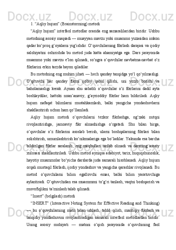 1. “Aqliy hujum” (Brainstorming) metodi 
“Aqliy hujum” interfaol metodlar orasida eng samaralilaridan biridir. Ushbu
metodning asosiy maqsadi — muayyan mavzu yoki muammo yuzasidan imkon
qadar ko‘proq g‘oyalarni yig‘ishdir. O‘quvchilarning fikrlash darajasi va ijodiy
salohiyatini   oshirishda   bu   metod   juda   katta   ahamiyatga   ega.   Dars   jarayonida
muammo yoki  mavzu e’lon qilinadi, so‘ngra o‘quvchilar navbatma-navbat  o‘z
fikrlarini erkin tarzda bayon qiladilar.
Bu metodning eng muhim jihati — hech qanday tanqidga yo‘l qo‘yilmasligi.
O‘qituvchi   har   qanday   fikrni   ijobiy   qabul   qilishi,   uni   yozib   borishi   va
baholamasligi   kerak.   Aynan   shu   sababli   o‘quvchilar   o‘z   fikrlarini   dadil   ayta
boshlaydilar,   hattoki   noan’anaviy,   g‘ayrioddiy   fikrlar   ham   bildiriladi.   Aqliy
hujum   nafaqat   bilimlarni   mustahkamlash,   balki   yangicha   yondashuvlarni
shakllantirish uchun ham qo‘llaniladi.
Aqliy   hujum   metodi   o‘quvchilarni   tezkor   fikrlashga,   og‘zaki   nutqni
rivojlantirishga,   jamoaviy   fikr   almashishga   o‘rgatadi.   Shu   bilan   birga,
o‘quvchilar   o‘z   fikrlarini   asoslab   berish,   ularni   boshqalarning   fikrlari   bilan
solishtirish, umumlashtirish ko‘nikmalariga ega bo‘ladilar. Yakunda esa barcha
bildirilgan   fikrlar   saralanib,   eng   maqbullari   tanlab   olinadi   va   darsning   asosiy
xulosasi shakllantiriladi. Ushbu metod ayniqsa adabiyot, tarix, huquqshunoslik,
hayotiy muammolar bo‘yicha darslarda juda samarali hisoblanadi. Aqliy hujum
orqali mustaqil fikrlash, ijodiy yondashuv va yangicha qarashlar rivojlanadi. Bu
metod   o‘quvchilarni   bilim   egallovchi   emas,   balki   bilim   yaratuvchiga
aylantiradi. O‘qituvchidan esa muammoni to‘g‘ri tanlash, vaqtni boshqarish va
muvofiqlikni ta’minlash talab qilinadi.
“Insert” (belgilash) metodi
“INSERT” (Interactive Noting System  for  Effective  Reading and Thinking)
—   bu   o‘quvchilarning   matn   bilan   ishlash,   tahlil   qilish,   mantiqiy   fikrlash   va
tanqidiy   yondashuvini   rivojlantiradigan   samarali   interfaol   metodlardan   biridir.
Uning   asosiy   mohiyati   —   matnni   o‘qish   jarayonida   o‘quvchining   faol 