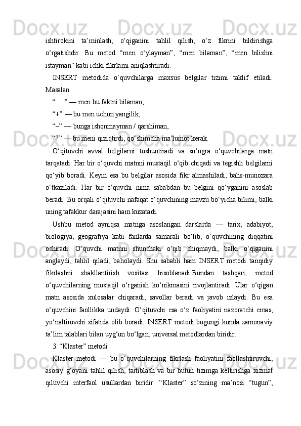 ishtirokini   ta’minlash,   o‘qiganini   tahlil   qilish,   o‘z   fikrini   bildirishga
o‘rgatishdir.   Bu   metod   “men   o‘ylayman”,   “men   bilaman”,   “men   bilishni
istayman” kabi ichki fikrlarni aniqlashtiradi.
INSERT   metodida   o‘quvchilarga   maxsus   belgilar   tizimi   taklif   etiladi.
Masalan:
“ ” — men bu faktni bilaman,✔
“+” — bu men uchun yangilik,
“–” — bunga ishonmayman / qarshiman,
“?” — bu meni qiziqtirdi, qo‘shimcha ma’lumot kerak.
O‘qituvchi   avval   belgilarni   tushuntiradi   va   so‘ngra   o‘quvchilarga   matn
tarqatadi. Har bir o‘quvchi matnni mustaqil o‘qib chiqadi va tegishli belgilarni
qo‘yib   boradi.   Keyin   esa   bu   belgilar   asosida   fikr   almashiladi,   bahs-munozara
o‘tkaziladi.   Har   bir   o‘quvchi   nima   sababdan   bu   belgini   qo‘yganini   asoslab
beradi. Bu orqali o‘qituvchi nafaqat o‘quvchining mavzu bo‘yicha bilimi, balki
uning tafakkur darajasini ham kuzatadi.
Ushbu   metod   ayniqsa   matnga   asoslangan   darslarda   —   tarix,   adabiyot,
biologiya,   geografiya   kabi   fanlarda   samarali   bo‘lib,   o‘quvchining   diqqatini
oshiradi.   O‘quvchi   matnni   shunchaki   o‘qib   chiqmaydi,   balki   o‘qiganini
anglaydi,   tahlil   qiladi,   baholaydi.   Shu   sababli   ham   INSERT   metodi   tanqidiy
fikrlashni   shakllantirish   vositasi   hisoblanadi.Bundan   tashqari,   metod
o‘quvchilarning   mustaqil   o‘rganish   ko‘nikmasini   rivojlantiradi.   Ular   o‘qigan
matn   asosida   xulosalar   chiqaradi,   savollar   beradi   va   javob   izlaydi.   Bu   esa
o‘quvchini   faollikka   undaydi.   O‘qituvchi   esa   o‘z   faoliyatini   nazoratchi   emas,
yo‘naltiruvchi sifatida olib boradi. INSERT metodi bugungi  kunda zamonaviy
ta’lim talablari bilan uyg‘un bo‘lgan, universal metodlardan biridir.
3. “Klaster” metodi 
Klaster   metodi   —   bu   o‘quvchilarning   fikrlash   faoliyatini   faollashtiruvchi,
asosiy   g‘oyani   tahlil   qilish,   tartiblash   va   bir   butun   tizimga   keltirishga   xizmat
qiluvchi   interfaol   usullardan   biridir.   “Klaster”   so‘zining   ma’nosi   “tugun”, 