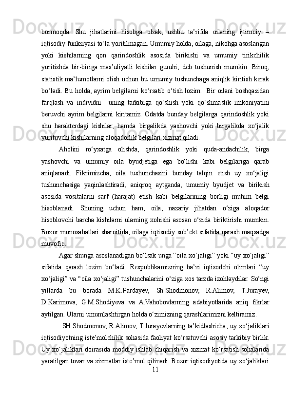 bormoqda.   Shu   jihatlarini   hisobga   olsak,   ushbu   ta’rifda   oilaning   ijtimoiy   –
iqtisodiy funksiyasi to‘la yoritilmagan. Umumiy holda, oilaga, nikohga asoslangan
yoki   kishilarning   qon   qarindoshlik   asosida   birikishi   va   umumiy   tirikchilik
yuritishda   bir-biriga   mas’uliyatli   kishilar   guruhi,   deb   tushunish   mumkin.   Biroq,
statistik ma’lumotlarni olish uchun bu umumiy tushunchaga aniqlik kiritish kerak
bo‘ladi. Bu holda, ayrim belgilarni ko‘rsatib o‘tish lozim.   Bir oilani boshqasidan
farqlash   va   individni     uning   tarkibiga   qo‘shish   yoki   qo‘shmaslik   imkoniyatini
beruvchi   ayrim   belgilarni   kiritamiz.   Odatda   bunday   belgilarga   qarindoshlik   yoki
shu   harakterdagi   kishilar,   hamda   birgalikda   yashovchi   yoki   birgalikda   xo‘jalik
yurituvchi kishilarning aloqadorlik belgilari xizmat qiladi. 
Aholini   ro‘yxatga   olishda,   qarindoshlik   yoki   quda-andachilik,   birga
yashovchi   va   umumiy   oila   byudjetiga   ega   bo‘lishi   kabi   belgilariga   qarab
aniqlanadi.   Fikrimizcha,   oila   tushunchasini   bunday   talqin   etish   uy   xo‘jaligi
tushunchasiga   yaqinlashtiradi,   aniqroq   aytganda,   umumiy   byudjet   va   birikish
asosida   vositalarni   sarf   (harajat)   etish   kabi   belgilarining   borligi   muhim   belgi
hisoblanadi.   Shuning   uchun   ham,   oila,   nazariy   jihatdan   o‘ziga   aloqador
hisoblovchi   barcha   kishilarni   ularning   xohishi   asosan   o‘zida   biriktirishi   mumkin.
Bozor munosabatlari sharoitida, oilaga iqtisodiy sub’ekt sifatida qarash maqsadga
muvofiq. 
Agar shunga asoslanadigan bo‘lsak unga “oila xo‘jaligi” yoki “uy xo‘jaligi”
sifatida   qarash   lozim   bo‘ladi.   Respublikamizning   ba’zi   iqtisodchi   olimlari   “uy
xo‘jaligi” va “oila xo‘jaligi” tushunchalarini o‘ziga xos tarzda izohlaydilar. So‘ngi
yillarda   bu   borada   M.K.Pardayev,   Sh.Shodmonov,   R.Alimov,   T.Jurayev,
D.Karimova,   G.M.Shodiyeva   va   A.Vahobovlarning   adabiyotlarida   aniq   fikrlar
aytilgan. Ularni umumlashtirgan holda o‘zimizning qarashlarimizni keltiramiz. 
SH.Shodmonov, R.Alimov, T.Jurayevlarning ta’kidlashicha, uy xo‘jaliklari
iqtisodiyotning iste’molchilik sohasida faoliyat ko‘rsatuvchi asosiy tarkibiy birlik.
Uy  xo‘jaliklari   doirasida   moddiy  ishlab   chiqarish   va  xizmat   ko‘rsatish   sohalarida
yaratilgan tovar va xizmatlar iste’mol qilinadi. Bozor iqtisodiyotida uy xo‘jaliklari
11 
