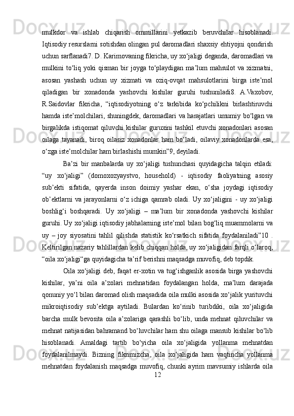 mulkdor   va   ishlab   chiqarish   ommillarini   yetkazib   beruvchilar   hisoblanadi.
Iqtisodiy resurslarni sotishdan olingan pul daromadlari shaxsiy ehtiyojni qondirish
uchun sarflanadi7. D. Karimovaning fikricha, uy xo‘jaligi deganda, daromadlari va
mulkini  to‘liq  yoki   qisman  bir   joyga  to‘playdigan  ma’lum   mahsulot  va   xizmatni,
asosan   yashash   uchun   uy   xizmati   va   oziq-ovqat   mahsulotlarini   birga   iste’mol
qiladigan   bir   xonadonda   yashovchi   kishilar   guruhi   tushuniladi8.   A.Vaxobov,
R.Saidovlar   fikricha,   “iqtisodiyotning   o‘z   tarkibida   ko‘pchilikni   birlashtiruvchi
hamda iste’molchilari, shuningdek, daromadlari va harajatlari umumiy bo‘lgan va
birgalikda   istiqomat   qiluvchi   kishilar   guruxini   tashkil   etuvchi   xonadonlari   asosan
oilaga   tayanadi,   biroq   oilasiz   xonadonlar   ham   bo‘ladi,   oilaviy   xonadonlarda   esa,
o‘zga iste’molchilar ham birlashishi mumkin”9, deyiladi.  
Ba’zi   bir   manbalarda   uy   xo‘jaligi   tushunchasi   quyidagicha   talqin   etiladi:
“uy   xo‘jaligi”   (domoxozyaystvo,   household)   -   iqtisodiy   faoliyatning   asosiy
sub’ekti   sifatida,   qayerda   inson   doimiy   yashar   ekan,   o‘sha   joydagi   iqtisodiy
ob’ektlarni   va   jarayonlarni   o‘z   ichiga   qamrab   oladi.   Uy   xo‘jaligini   -   uy   xo‘jaligi
boshlig‘i   boshqaradi.   Uy   xo‘jaligi   –   ma’lum   bir   xonadonda   yashovchi   kishilar
guruhi. Uy xo‘jaligi iqtisodiy jabhalarning iste’mol bilan bog‘liq muammolarni va
uy   –   joy   siyosatini   tahlil   qilishda   statistik   ko‘rsatkich   sifatida   foydalaniladi”10   .
Keltirilgan nazariy tahlillardan kelib chiqqan holda, uy xo‘jaligidan farqli o‘laroq,
“oila xo‘jaligi“ga quyidagicha ta’rif berishni maqsadga muvofiq, deb topdik. 
Oila xo‘jaligi  deb, faqat  er-xotin va tug‘ishganlik  asosida birga yashovchi
kishilar,   ya’ni   oila   a’zolari   mehnatidan   foydalangan   holda,   ma’lum   darajada
qonuniy yo‘l bilan daromad olish maqsadida oila mulki asosida xo‘jalik yurituvchi
mikroiqtisodiy   sub’ektga   aytiladi.   Bulardan   ko‘rinib   turibdiki,   oila   xo‘jaligida
barcha   mulk   bevosita   oila   a’zolariga   qarashli   bo‘lib,   unda   mehnat   qiluvchilar   va
mehnat natijasidan bahramand bo‘luvchilar ham shu oilaga mansub kishilar bo‘lib
hisoblanadi.   Amaldagi   tartib   bo‘yicha   oila   xo‘jaligida   yollanma   mehnatdan
foydalanilmaydi.   Bizning   fikrimizcha,   oila   xo‘jaligida   ham   vaqtincha   yollanma
mehnatdan  foydalanish  maqsadga  muvofiq,  chunki  ayrim  mavsumiy  ishlarda  oila
12 