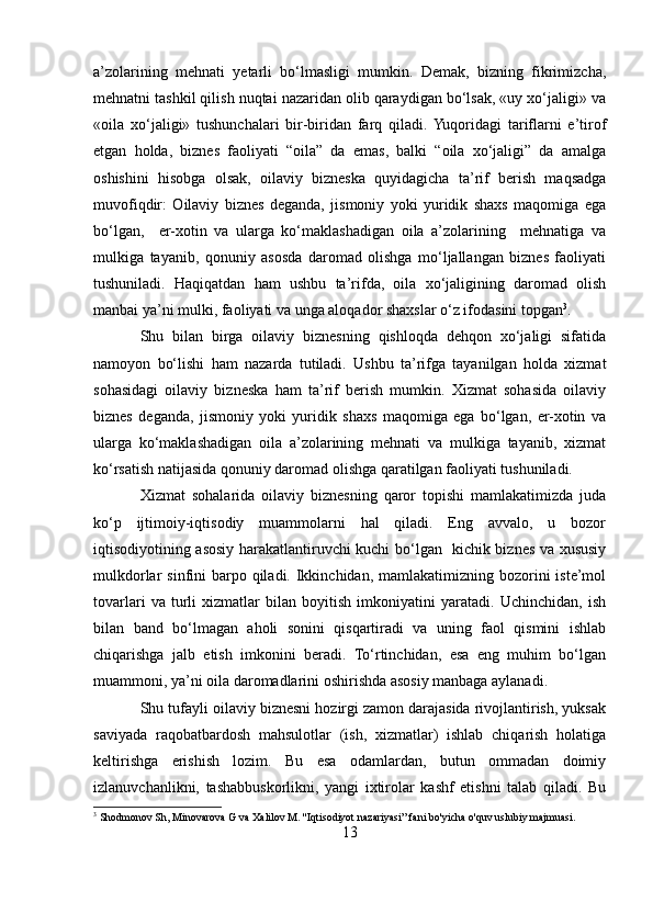 a’zolarining   mehnati   yetarli   bo‘lmasligi   mumkin.   Demak,   bizning   fikrimizcha,
mehnatni tashkil qilish nuqtai nazaridan olib qaraydigan bo‘lsak, «uy xo‘jaligi» va
«oila   xo‘jaligi»   tushunchalari   bir-biridan   farq   qiladi.  Yuqoridagi   tariflarni   e’tirof
etgan   holda,   biznes   faoliyati   “oila”   da   emas,   balki   “oila   xo‘jaligi”   da   amalga
oshishini   hisobga   olsak,   oilaviy   bizneska   quyidagicha   ta’rif   berish   maqsadga
muvofiqdir:   Oilaviy   biznes   deganda,   jismoniy   yoki   yuridik   shaxs   maqomiga   ega
bo‘lgan,     er-xotin   va   ularga   ko‘maklashadigan   oila   a’zolarining     mehnatiga   va
mulkiga   tayanib,   qonuniy   asosda   daromad   olishga   mo‘ljallangan   biznes   faoliyati
tushuniladi.   Haqiqatdan   ham   ushbu   ta’rifda,   oila   xo‘jaligining   daromad   olish
manbai ya’ni mulki, faoliyati va unga aloqador shaxslar o‘z ifodasini topgan 3
. 
Shu   bilan   birga   oilaviy   biznesning   qishloqda   dehqon   xo‘jaligi   sifatida
namoyon   bo‘lishi   ham   nazarda   tutiladi.   Ushbu   ta’rifga   tayanilgan   holda   xizmat
sohasidagi   oilaviy   bizneska   ham   ta’rif   berish   mumkin.   Xizmat   sohasida   oilaviy
biznes   deganda,   jismoniy   yoki   yuridik   shaxs   maqomiga   ega   bo‘lgan,   er-xotin   va
ularga   ko‘maklashadigan   oila   a’zolarining   mehnati   va   mulkiga   tayanib,   xizmat
ko‘rsatish natijasida qonuniy daromad olishga qaratilgan faoliyati tushuniladi. 
Xizmat   sohalarida   oilaviy   biznesning   qaror   topishi   mamlakatimizda   juda
ko‘p   ijtimoiy-iqtisodiy   muammolarni   hal   qiladi.   Eng   avvalo,   u   bozor
iqtisodiyotining asosiy harakatlantiruvchi kuchi bo‘lgan   kichik biznes va xususiy
mulkdorlar  sinfini  barpo qiladi. Ikkinchidan, mamlakatimizning bozorini  iste’mol
tovarlari   va   turli   xizmatlar   bilan   boyitish   imkoniyatini   yaratadi.   Uchinchidan,   ish
bilan   band   bo‘lmagan   aholi   sonini   qisqartiradi   va   uning   faol   qismini   ishlab
chiqarishga   jalb   etish   imkonini   beradi.   To‘rtinchidan,   esa   eng   muhim   bo‘lgan
muammoni, ya’ni oila daromadlarini oshirishda asosiy manbaga aylanadi. 
Shu tufayli oilaviy biznesni hozirgi zamon darajasida rivojlantirish, yuksak
saviyada   raqobatbardosh   mahsulotlar   (ish,   xizmatlar)   ishlab   chiqarish   holatiga
keltirishga   erishish   lozim.   Bu   esa   odamlardan,   butun   ommadan   doimiy
izlanuvchanlikni,   tashabbuskorlikni,   yangi   ixtirolar   kashf   etishni   talab   qiladi.   Bu
3
 Shodmonov Sh, Minovarova G va Xalilov M. ''Iqtisodiyot nazariyasi” fani bo'yicha o'quv uslubiy majmuasi.
13 