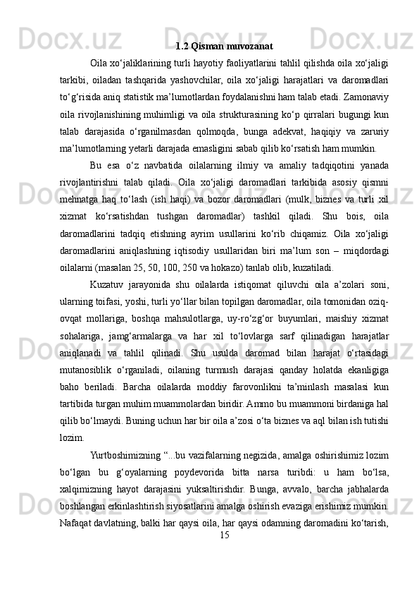 1.2 Qisman muvozanat
Oila xo‘jaliklarining turli hayotiy faoliyatlarini tahlil qilishda oila xo‘jaligi
tarkibi,   oiladan   tashqarida   yashovchilar,   oila   xo‘jaligi   harajatlari   va   daromadlari
to‘g‘risida aniq statistik ma’lumotlardan foydalanishni ham talab etadi. Zamonaviy
oila rivojlanishining muhimligi  va oila strukturasining ko‘p qirralari  bugungi kun
talab   darajasida   o‘rganilmasdan   qolmoqda,   bunga   adekvat,   haqiqiy   va   zaruriy
ma’lumotlarning yetarli darajada emasligini sabab qilib ko‘rsatish ham mumkin. 
Bu   esa   o‘z   navbatida   oilalarning   ilmiy   va   amaliy   tadqiqotini   yanada
rivojlantirishni   talab   qiladi.   Oila   xo‘jaligi   daromadlari   tarkibida   asosiy   qismni
mehnatga   haq   to‘lash   (ish   haqi)   va   bozor   daromadlari   (mulk,   biznes   va   turli   xil
xizmat   ko‘rsatishdan   tushgan   daromadlar)   tashkil   qiladi.   Shu   bois,   oila
daromadlarini   tadqiq   etishning   ayrim   usullarini   ko‘rib   chiqamiz.   Oila   xo‘jaligi
daromadlarini   aniqlashning   iqtisodiy   usullaridan   biri   ma’lum   son   –   miqdordagi
oilalarni (masalan 25, 50, 100, 250 va hokazo) tanlab olib, kuzatiladi. 
Kuzatuv   jarayonida   shu   oilalarda   istiqomat   qiluvchi   oila   a’zolari   soni,
ularning toifasi, yoshi, turli yo‘llar bilan topilgan daromadlar, oila tomonidan oziq-
ovqat   mollariga,   boshqa   mahsulotlarga,   uy-ro‘zg‘or   buyumlari,   maishiy   xizmat
sohalariga,   jamg‘armalarga   va   har   xil   to‘lovlarga   sarf   qilinadigan   harajatlar
aniqlanadi   va   tahlil   qilinadi.   Shu   usulda   daromad   bilan   harajat   o‘rtasidagi
mutanosiblik   o‘rganiladi,   oilaning   turmush   darajasi   qanday   holatda   ekanligiga
baho   beriladi.   Barcha   oilalarda   moddiy   farovonlikni   ta’minlash   masalasi   kun
tartibida turgan muhim muammolardan biridir. Ammo bu muammoni birdaniga hal
qilib bo‘lmaydi. Buning uchun har bir oila a’zosi o‘ta biznes va aql bilan ish tutishi
lozim. 
Yurtboshimizning “...bu vazifalarning negizida, amalga oshirishimiz lozim
bo‘lgan   bu   g‘oyalarning   poydevorida   bitta   narsa   turibdi:   u   ham   bo‘lsa,
xalqimizning   hayot   darajasini   yuksaltirishdir.   Bunga,   avvalo,   barcha   jabhalarda
boshlangan erkinlashtirish siyosatlarini amalga oshirish evaziga erishimiz mumkin.
Nafaqat davlatning, balki har qaysi oila, har qaysi odamning daromadini ko‘tarish,
15 