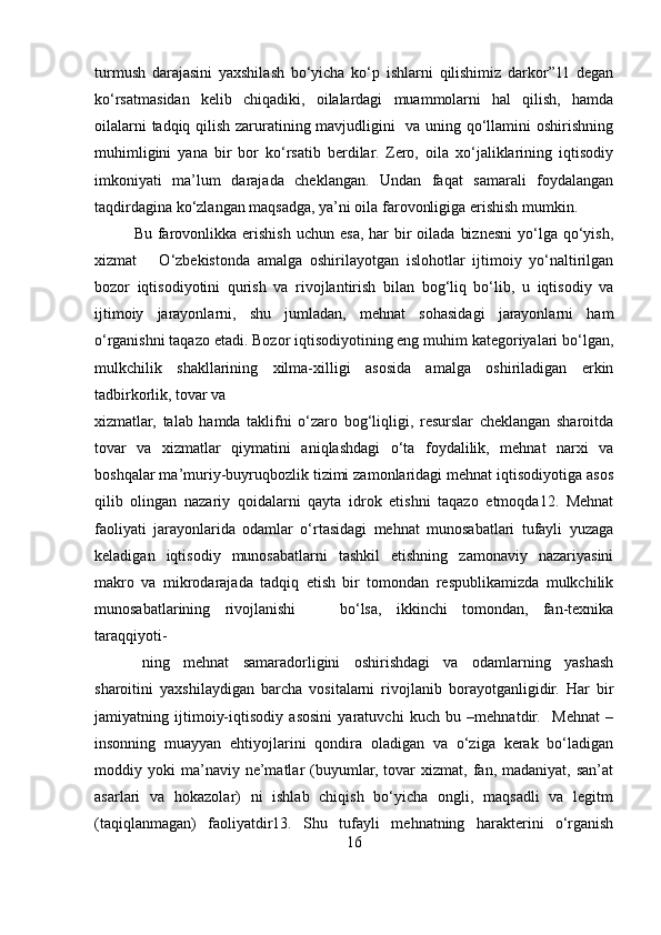 turmush   darajasini   yaxshilash   bo‘yicha   ko‘p   ishlarni   qilishimiz   darkor”11   degan
ko‘rsatmasidan   kelib   chiqadiki,   oilalardagi   muammolarni   hal   qilish,   hamda
oilalarni tadqiq qilish zaruratining mavjudligini   va uning qo‘llamini oshirishning
muhimligini   yana   bir   bor   ko‘rsatib   berdilar.   Zero,   oila   xo‘jaliklarining   iqtisodiy
imkoniyati   ma’lum   darajada   cheklangan.   Undan   faqat   samarali   foydalangan
taqdirdagina ko‘zlangan maqsadga, ya’ni oila farovonligiga erishish mumkin. 
Bu  farovonlikka  erishish  uchun esa,  har   bir   oilada  biznesni   yo‘lga  qo‘yish,
xizmat       O‘zbekistonda   amalga   oshirilayotgan   islohotlar   ijtimoiy   yo‘naltirilgan
bozor   iqtisodiyotini   qurish   va   rivojlantirish   bilan   bog‘liq   bo‘lib,   u   iqtisodiy   va
ijtimoiy   jarayonlarni,   shu   jumladan,   mehnat   sohasidagi   jarayonlarni   ham
o‘rganishni taqazo etadi. Bozor iqtisodiyotining eng muhim kategoriyalari bo‘lgan,
mulkchilik   shakllarining   xilma-xilligi   asosida   amalga   oshiriladigan   erkin
tadbirkorlik, tovar va 
xizmatlar,   talab   hamda   taklifni   o‘zaro   bog‘liqligi,   resurslar   cheklangan   sharoitda
tovar   va   xizmatlar   qiymatini   aniqlashdagi   o‘ta   foydalilik,   mehnat   narxi   va
boshqalar ma’muriy-buyruqbozlik tizimi zamonlaridagi mehnat iqtisodiyotiga asos
qilib   olingan   nazariy   qoidalarni   qayta   idrok   etishni   taqazo   etmoqda12.   Mehnat
faoliyati   jarayonlarida   odamlar   o‘rtasidagi   mehnat   munosabatlari   tufayli   yuzaga
keladigan   iqtisodiy   munosabatlarni   tashkil   etishning   zamonaviy   nazariyasini
makro   va   mikrodarajada   tadqiq   etish   bir   tomondan   respublikamizda   mulkchilik
munosabatlarining   rivojlanishi       bo‘lsa,   ikkinchi   tomondan,   fan-texnika
taraqqiyoti-
ning   mehnat   samaradorligini   oshirishdagi   va   odamlarning   yashash
sharoitini   yaxshilaydigan   barcha   vositalarni   rivojlanib   borayotganligidir.   Har   bir
jamiyatning   ijtimoiy-iqtisodiy   asosini   yaratuvchi   kuch   bu   –mehnatdir.     Mehnat   –
insonning   muayyan   ehtiyojlarini   qondira   oladigan   va   o‘ziga   kerak   bo‘ladigan
moddiy  yoki   ma’naviy  ne’matlar   (buyumlar,  tovar   xizmat,  fan,  madaniyat,  san’at
asarlari   va   hokazolar)   ni   ishlab   chiqish   bo‘yicha   ongli,   maqsadli   va   legitm
(taqiqlanmagan)   faoliyatdir13.   Shu   tufayli   mehnatning   harakterini   o‘rganish
16 