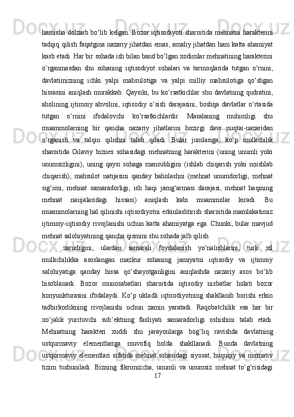 hamisha dolzarb bo‘lib kelgan. Bozor  iqtisodiyoti  sharoitida mehnatni harakterini
tadqiq qilish faqatgina nazariy jihatdan emas, amaliy jihatdan ham katta ahamiyat
kasb etadi. Har bir sohada ish bilan band bo‘lgan xodimlar mehnatining harakterini
o‘rganmasdan   shu   sohaning   iqtisodiyot   sohalari   va   tarmoqlarida   tutgan   o‘rnini,
davlatimizning   ichki   yalpi   mahsulotiga   va   yalpi   milliy   mahsulotiga   qo‘shgan
hissasini   aniqlash   murakkab.   Qaysiki,   bu   ko‘rsatkichlar   shu   davlatning   qudratini,
aholining   ijtimoiy   ahvolini,   iqtisodiy   o‘sish   darajasini,   boshqa   davlatlar   o‘rtasida
tutgan   o‘rnini   ifodalovchi   ko‘rsatkichlardir.   Masalaning   muhimligi   shu
muammolarning   bir   qancha   nazariy   jihatlarini   hozirgi   davr   nuqtai-nazaridan
o‘rganish   va   talqin   qilishni   talab   qiladi.   Bular   jumlasiga,   ko‘p   mulkchilik
sharoitida   Oilaviy   biznes   sohasidagi   mehnatning   harakterini   (uning   unumli   yoki
unumsizligini),   uning   qaysi   sohaga   mansubligini   (ishlab   chiqarish   yoki   noishlab
chiqarish),   mahsulot   natijasini   qanday   baholashni   (mehnat   unumdorligi,   mehnat
sig‘imi,   mehnat   samaradorligi,   ish   haqi   jamg‘armasi   darajasi,   mehnat   haqining
mehnat   naiijalaridagi   hissasi)   aniqlash   kabi   muammolar   kiradi.   Bu
muammolarning hal qilinishi iqtisodiyotni erkinlashtirish sharoitida mamlakatimiz
ijtimoiy-iqtisodiy   rivojlanishi   uchun   katta   ahamiyatga   ega.   Chunki,   bular   mavjud
mehnat salohiyatining qancha qismini shu sohada jalb qilish 
zarurligini,   ulardan   samarali   foydalanish   yo‘nalishlarini,   turli   xil
mulkchilikka   asoslangan   mazkur   sohaning   jamiyatni   iqtisodiy   va   ijtimoiy
salohiyatiga   qanday   hissa   qo‘shayotganligini   aniqlashda   nazariy   asos   bo‘lib
hisoblanadi.   Bozor   munosabatlari   sharoitida   iqtisodiy   nisbatlar   holati   bozor
konyunkturasini   ifodalaydi.   Ko‘p   ukladli   iqtisodiyotning   shakllanib   borishi   erkin
tadbirkorlikning   rivojlanishi   uchun   zamin   yaratadi.   Raqobatchilik   esa   har   bir
xo‘jalik   yurituvchi   sub’ektning   faoliyati   samaradorligi   oshishini   talab   etadi.
Mehnatning   harakteri   xuddi   shu   jarayonlarga   bog‘liq   ravishda   davlatning
ustqurmaviy   elementlariga   muvofiq   holda   shakllanadi.   Bunda   davlatning
ustqurmaviy   elementlari   sifatida   mehnat   sohasidagi   siyosat,   huquqiy   va   normativ
tizim   tushuniladi.   Bizning   fikrimizcha,   unumli   va   unumsiz   mehnat   to‘g‘risidagi
17 