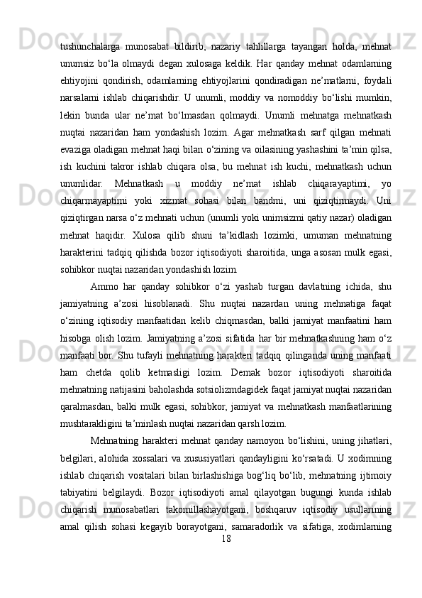 tushunchalarga   munosabat   bildirib,   nazariy   tahlillarga   tayangan   holda,   mehnat
unumsiz   bo‘la   olmaydi   degan   xulosaga   keldik.   Har   qanday   mehnat   odamlarning
ehtiyojini   qondirish,   odamlarning   ehtiyojlarini   qondiradigan   ne’matlarni,   foydali
narsalarni   ishlab   chiqarishdir.   U   unumli,   moddiy   va   nomoddiy   bo‘lishi   mumkin,
lekin   bunda   ular   ne’mat   bo‘lmasdan   qolmaydi.   Unumli   mehnatga   mehnatkash
nuqtai   nazaridan   ham   yondashish   lozim.   Agar   mehnatkash   sarf   qilgan   mehnati
evaziga oladigan mehnat haqi bilan o‘zining va oilasining yashashini ta’min qilsa,
ish   kuchini   takror   ishlab   chiqara   olsa,   bu   mehnat   ish   kuchi,   mehnatkash   uchun
unumlidar.   Mehnatkash   u   moddiy   ne’mat   ishlab   chiqarayaptimi,   yo
chiqarmayaptimi   yoki   xizmat   sohasi   bilan   bandmi,   uni   qiziqtirmaydi.   Uni
qiziqtirgan narsa o‘z mehnati uchun (unumli yoki unimsizmi qatiy nazar) oladigan
mehnat   haqidir.   Xulosa   qilib   shuni   ta’kidlash   lozimki,   umuman   mehnatning
harakterini   tadqiq   qilishda   bozor   iqtisodiyoti   sharoitida,   unga   asosan   mulk   egasi,
sohibkor nuqtai nazaridan yondashish lozim. 
Ammo   har   qanday   sohibkor   o‘zi   yashab   turgan   davlatning   ichida,   shu
jamiyatning   a’zosi   hisoblanadi.   Shu   nuqtai   nazardan   uning   mehnatiga   faqat
o‘zining   iqtisodiy   manfaatidan   kelib   chiqmasdan,   balki   jamiyat   manfaatini   ham
hisobga   olish   lozim.   Jamiyatning   a’zosi   sifatida   har   bir   mehnatkashning   ham   o‘z
manfaati   bor.   Shu   tufayli   mehnatning   harakteri   tadqiq   qilinganda   uning   manfaati
ham   chetda   qolib   ketmasligi   lozim.   Demak   bozor   iqtisodiyoti   sharoitida
mehnatning natijasini baholashda sotsiolizmdagidek faqat jamiyat nuqtai nazaridan
qaralmasdan,   balki   mulk   egasi,   sohibkor,   jamiyat   va   mehnatkash   manfaatlarining
mushtarakligini ta’minlash nuqtai nazaridan qarsh lozim. 
Mehnatning   harakteri   mehnat   qanday   namoyon   bo‘lishini,   uning   jihatlari,
belgilari,   alohida   xossalari   va   xususiyatlari   qandayligini   ko‘rsatadi.   U   xodimning
ishlab   chiqarish   vositalari   bilan   birlashishiga   bog‘liq   bo‘lib,   mehnatning   ijtimoiy
tabiyatini   belgilaydi.   Bozor   iqtisodiyoti   amal   qilayotgan   bugungi   kunda   ishlab
chiqarish   munosabatlari   takomillashayotgani,   boshqaruv   iqtisodiy   usullarining
amal   qilish   sohasi   kegayib   borayotgani,   samaradorlik   va   sifatiga,   xodimlarning
18 