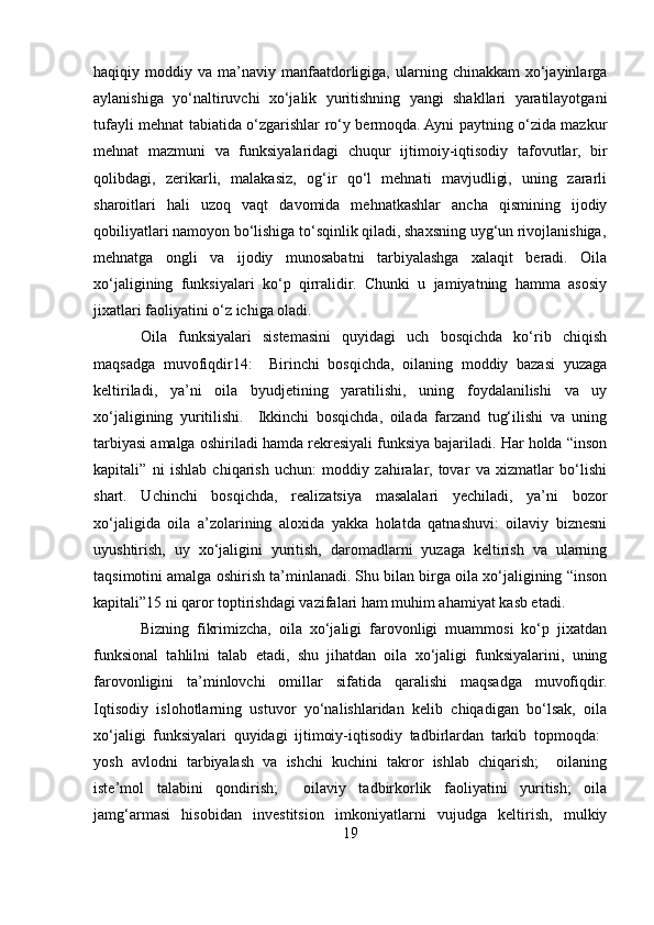 haqiqiy  moddiy  va  ma’naviy   manfaatdorligiga,  ularning  chinakkam   xo‘jayinlarga
aylanishiga   yo‘naltiruvchi   xo‘jalik   yuritishning   yangi   shakllari   yaratilayotgani
tufayli mehnat tabiatida o‘zgarishlar ro‘y bermoqda. Ayni paytning o‘zida mazkur
mehnat   mazmuni   va   funksiyalaridagi   chuqur   ijtimoiy-iqtisodiy   tafovutlar,   bir
qolibdagi,   zerikarli,   malakasiz,   og‘ir   qo‘l   mehnati   mavjudligi,   uning   zararli
sharoitlari   hali   uzoq   vaqt   davomida   mehnatkashlar   ancha   qismining   ijodiy
qobiliyatlari namoyon bo‘lishiga to‘sqinlik qiladi, shaxsning uyg‘un rivojlanishiga,
mehnatga   ongli   va   ijodiy   munosabatni   tarbiyalashga   xalaqit   beradi.   Oila
xo‘jaligining   funksiyalari   ko‘p   qirralidir.   Chunki   u   jamiyatning   hamma   asosiy
jixatlari faoliyatini o‘z ichiga oladi. 
Oila   funksiyalari   sistemasini   quyidagi   uch   bosqichda   ko‘rib   chiqish
maqsadga   muvofiqdir14:     Birinchi   bosqichda,   oilaning   moddiy   bazasi   yuzaga
keltiriladi,   ya’ni   oila   byudjetining   yaratilishi,   uning   foydalanilishi   va   uy
xo‘jaligining   yuritilishi.     Ikkinchi   bosqichda,   oilada   farzand   tug‘ilishi   va   uning
tarbiyasi amalga oshiriladi hamda rekresiyali funksiya bajariladi. Har holda “inson
kapitali”   ni   ishlab   chiqarish   uchun:   moddiy   zahiralar,   tovar   va   xizmatlar   bo‘lishi
shart.   Uchinchi   bosqichda,   realizatsiya   masalalari   yechiladi,   ya’ni   bozor
xo‘jaligida   oila   a’zolarining   aloxida   yakka   holatda   qatnashuvi:   oilaviy   biznesni
uyushtirish,   uy   xo‘jaligini   yuritish,   daromadlarni   yuzaga   keltirish   va   ularning
taqsimotini amalga oshirish ta’minlanadi. Shu bilan birga oila xo‘jaligining “inson
kapitali”15 ni qaror toptirishdagi vazifalari ham muhim ahamiyat kasb etadi.
Bizning   fikrimizcha,   oila   xo‘jaligi   farovonligi   muammosi   ko‘p   jixatdan
funksional   tahlilni   talab   etadi,   shu   jihatdan   oila   xo‘jaligi   funksiyalarini,   uning
farovonligini   ta’minlovchi   omillar   sifatida   qaralishi   maqsadga   muvofiqdir.
Iqtisodiy   islohotlarning   ustuvor   yo‘nalishlaridan   kelib   chiqadigan   bo‘lsak,   oila
xo‘jaligi   funksiyalari   quyidagi   ijtimoiy-iqtisodiy   tadbirlardan   tarkib   topmoqda:  
yosh   avlodni   tarbiyalash   va   ishchi   kuchini   takror   ishlab   chiqarish;     oilaning	

iste’mol   talabini   qondirish;     oilaviy   tadbirkorlik   faoliyatini   yuritish;   oila	
 
jamg‘armasi   hisobidan   investitsion   imkoniyatlarni   vujudga   keltirish,   mulkiy
19 