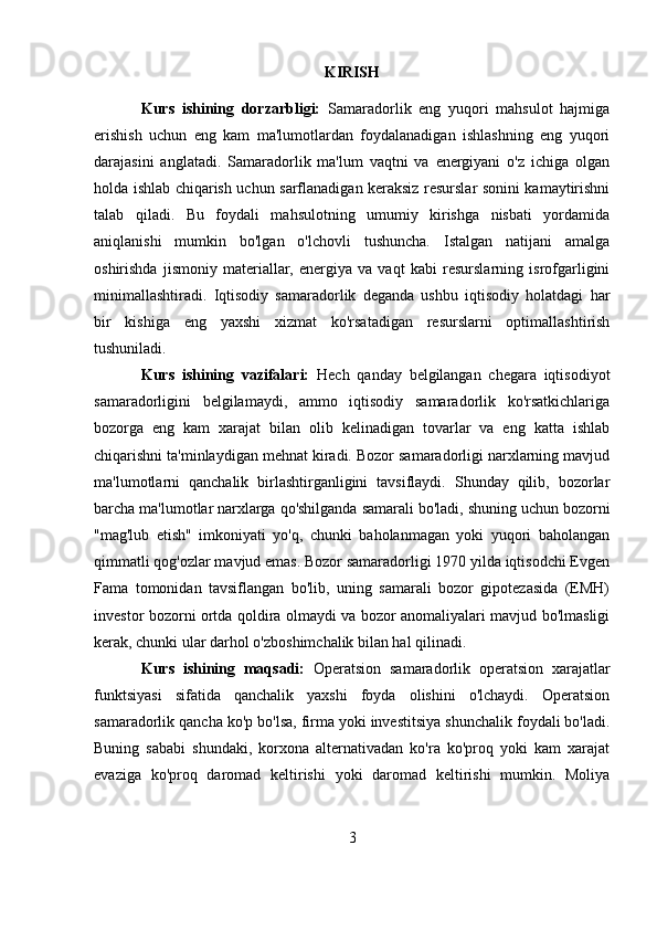 KIRISH
Kurs   ishining   dorzarbligi:   Samaradorlik   eng   yuqori   mahsulot   hajmiga
erishish   uchun   eng   kam   ma'lumotlardan   foydalanadigan   ishlashning   eng   yuqori
darajasini   anglatadi.   Samaradorlik   ma'lum   vaqtni   va   energiyani   o'z   ichiga   olgan
holda ishlab chiqarish uchun sarflanadigan keraksiz resurslar sonini kamaytirishni
talab   qiladi.   Bu   foydali   mahsulotning   umumiy   kirishga   nisbati   yordamida
aniqlanishi   mumkin   bo'lgan   o'lchovli   tushuncha.   Istalgan   natijani   amalga
oshirishda   jismoniy   materiallar,   energiya   va   vaqt   kabi   resurslarning   isrofgarligini
minimallashtiradi.   Iqtisodiy   samaradorlik   deganda   ushbu   iqtisodiy   holatdagi   har
bir   kishiga   eng   yaxshi   xizmat   ko'rsatadigan   resurslarni   optimallashtirish
tushuniladi. 
Kurs   ishining   vazifalari:   Hech   qanday   belgilangan   chegara   iqtisodiyot
samaradorligini   belgilamaydi,   ammo   iqtisodiy   samaradorlik   ko'rsatkichlariga
bozorga   eng   kam   xarajat   bilan   olib   kelinadigan   tovarlar   va   eng   katta   ishlab
chiqarishni ta'minlaydigan mehnat kiradi. Bozor samaradorligi narxlarning mavjud
ma'lumotlarni   qanchalik   birlashtirganligini   tavsiflaydi.   Shunday   qilib,   bozorlar
barcha ma'lumotlar narxlarga qo'shilganda samarali bo'ladi, shuning uchun bozorni
"mag'lub   etish"   imkoniyati   yo'q,   chunki   baholanmagan   yoki   yuqori   baholangan
qimmatli qog'ozlar mavjud emas. Bozor samaradorligi 1970 yilda iqtisodchi Evgen
Fama   tomonidan   tavsiflangan   bo'lib,   uning   samarali   bozor   gipotezasida   (EMH)
investor bozorni ortda qoldira olmaydi va bozor anomaliyalari mavjud bo'lmasligi
kerak, chunki ular darhol o'zboshimchalik bilan hal qilinadi.
Kurs   ishining   maqsadi:   Operatsion   samaradorlik   operatsion   xarajatlar
funktsiyasi   sifatida   qanchalik   yaxshi   foyda   olishini   o'lchaydi.   Operatsion
samaradorlik qancha ko'p bo'lsa, firma yoki investitsiya shunchalik foydali bo'ladi.
Buning   sababi   shundaki,   korxona   alternativadan   ko'ra   ko'proq   yoki   kam   xarajat
evaziga   ko'proq   daromad   keltirishi   yoki   daromad   keltirishi   mumkin.   Moliya
3 
