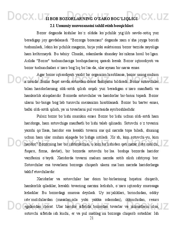 II BOB BOZORLARNING O’ZARO BOG’LIQLIGI
2.1 Umumiy muvozanatni tahlil etish bosqichlari
Bozor   deganda   kishilar   ko`z   oldida   ko`pchilik   yig`ilib   savdo-sotiq   yuz
beradigap   joy   gavdalanadi.   "Bozorga   boraman"   deganda   xam   o`sha   joyga   borish
tushuniladi, lekin ko`pchilik magazin, birja yoki auktsionni bozor tarzida xayoliga
ham   keltirmaydi.   Bu   tabiiy.   Chunki,   odamlarda   shunday   ko`nikma   hosil   bo`lgan.
Aslida   "Bozor"   tushunchaciga   boshqacharoq   qarash   kerak.   Bozor   iqtisodiyoti   va
bozor tushunchalari o`zaro bog`liq bo`lsa-da, ular aynan bir narsa emas. 
Agar bozor iqtisodiyoti yaxlit bir organizm hisoblansa, bozor uning muhim
a`zosidir. Bozor faqat savdo sotuvdan iborat faoliyatni bildiradi. Bozor sotuvchilar
bilan   haridorlarning   oldi-sotdi   qilish   orqali   yuz   beradigan   o`zaro   manfaatli   va
hamkorlik   aloqalaridir.   Bozorda   sotuvchilar   va   haridorlar   bir-birini   topadi.   Bozor
ularni   bir-biriga   bog`lab   turuvchi   mexanizm   hisoblanadi.   Bozor   bu   barter   emas,
balki oldi-sotdi qilish, ya`ni tovarlarni pul vositasida ayriboshlashdir. 
Pulsiz   bozor   bo`lishi   mumkin   emas.   Bozor   bo`lishi   uchun   oldi-sotdi   ham
haridorga, ham sotuvchiga manfaatli bo`lishi talab qilinadn. Sotuvchi o`z tovarini
yaxshi   qo`llasa,   haridor   esa   kerakli   tovarni   ma`qul   narxda   topa   biladi,   shuning
uchun   ham   ular   muhim   aloqada   bo`lishga   intiladi.   Хo`sh,   kim   sotuvchi-yu,   kim
haridor? Bozorning har bir ishtirokchisi, u kim bo`lishidan qati nazar (iste`molchi,
fuqaro,   firma,   davlat),   bir   bozorda   sotuvchi   bo`lsa.   boshqa   bozorda   haridor
vazifasini   o`taydi.   Хaridorda   tovarni   malum   narxda   sotib   olish   ishtiyoqi   bor.
Sotuvchilar   esa   tovarlarni   bozorga   chiqarib   ularni   ma`lum   narxda   haridorlarga
taklif etuvchilardir.
Хaridorlar   va   sotuvchilar   har   doim   bir-birlarining   hojatini   chiqarib,
hamkorlik   qiladilar,   kerakli   tovariing   narxini   kelishib,   o`zaro   iqtisodiy   murosaga
keladilar.   Bu   bozordagi   murosa   deyiladi.   Uy   xo`jaliklari,   birinchidan,   oddiy
iste`molchilardan   (masalan,oila   yoki   yakka   odamdan),   ikkinchidan,   resurs
egalaridan   iborat.   Ular   haridor   sifatida   bozordan   tovarlar   va   xizmatlarni   olsa,
sotuvchi   sifatida   ish   kuchi,   er   va   pul   mablag`ini   bozorga   chiqarib   sotadilar.   Ish
21 