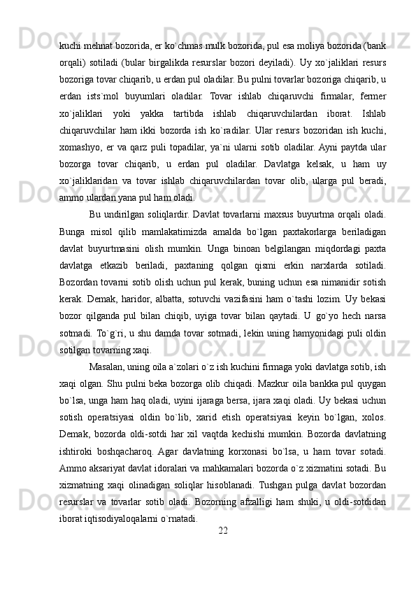 kuchi mehnat bozorida, er ko`chmas mulk bozorida, pul esa moliya bozorida (bank
orqali)   sotiladi   (bular   birgalikda   resurslar   bozori   deyiladi).   Uy   xo`jaliklari   resurs
bozoriga tovar chiqarib, u erdan pul oladilar. Bu pulni tovarlar bozoriga chiqarib, u
erdan   ists`mol   buyumlari   oladilar.   Tovar   ishlab   chiqaruvchi   firmalar,   fermer
xo`jaliklari   yoki   yakka   tartibda   ishlab   chiqaruvchilardan   iborat.   Ishlab
chiqaruvchilar   ham   ikki   bozorda   ish   ko`radilar.   Ular   resurs   bozoridan   ish   kuchi,
xomashyo,   er   va   qarz   puli   topadilar,   ya`ni   ularni   sotib   oladilar.  Ayni   paytda   ular
bozorga   tovar   chiqarib,   u   erdan   pul   oladilar.   Davlatga   kelsak,   u   ham   uy
xo`jaliklaridan   va   tovar   ishlab   chiqaruvchilardan   tovar   olib,   ularga   pul   beradi,
ammo ulardan yana pul ham oladi. 
Bu undirilgan soliqlardir.  Davlat  tovarlarni  maxsus buyurtma orqali  oladi.
Bunga   misol   qilib   mamlakatimizda   amalda   bo`lgan   paxtakorlarga   beriladigan
davlat   buyurtmasini   olish   mumkin.   Unga   binoan   belgilangan   miqdordagi   paxta
davlatga   etkazib   beriladi,   paxtaning   qolgan   qismi   erkin   narxlarda   sotiladi.
Bozordan tovarni  sotib olish uchun  pul  kerak, buning uchun esa nimanidir  sotish
kerak.   Demak,   haridor,   albatta,   sotuvchi   vazifasini   ham   o`tashi   lozim.   Uy   bekasi
bozor   qilganda   pul   bilan   chiqib,   uyiga   tovar   bilan   qaytadi.   U   go`yo   hech   narsa
sotmadi. To`g`ri, u shu damda tovar  sotmadi, lekin uning hamyonidagi puli oldin
sotilgan tovarning xaqi. 
Masalan, uning oila a`zolari o`z ish kuchini firmaga yoki davlatga sotib, ish
xaqi olgan. Shu pulni beka bozorga olib chiqadi. Mazkur oila bankka pul quygan
bo`lsa, unga ham haq oladi, uyini ijaraga bersa, ijara xaqi oladi. Uy bekasi uchun
sotish   operatsiyasi   oldin   bo`lib,   xarid   etish   operatsiyasi   keyin   bo`lgan,   xolos.
Demak,   bozorda   oldi-sotdi   har   xil   vaqtda   kechishi   mumkin.   Bozorda   davlatning
ishtiroki   boshqacharoq.   Agar   davlatning   korxonasi   bo`lsa,   u   ham   tovar   sotadi.
Ammo aksariyat davlat idoralari va mahkamalari bozorda o`z xizmatini sotadi. Bu
xizmatning   xaqi   olinadigan   soliqlar   hisoblanadi.   Tushgan   pulga   davlat   bozordan
resurslar   va   tovarlar   sotib   oladi.   Bozorning   afzalligi   ham   shuki,   u   oldi-sotdidan
iborat iqtisodiyaloqalarni o`rnatadi. 
22 
