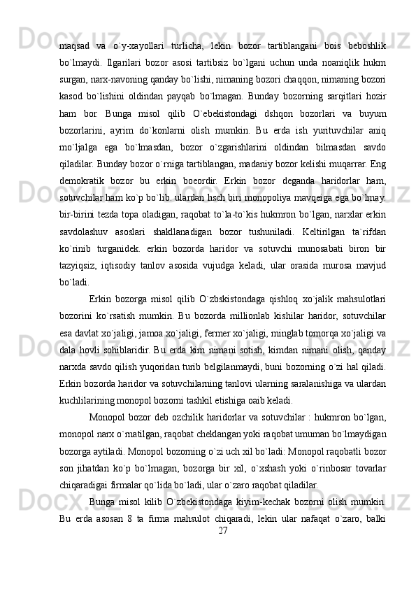 maqsad   va   o`y-xayollari   turlicha,   lekin   bozor   tartiblangani   bois   beboshlik
bo`lmaydi.   Ilgarilari   bozor   asosi   tartibsiz   bo`lgani   uchun   unda   noaniqlik   hukm
surgan, narx-navoning qanday bo`lishi, nimaning bozori chaqqon, nimaning bozori
kasod   bo`lishini   oldindan   payqab   bo`lmagan.   Bunday   bozorning   sarqitlari   hozir
ham   bor.   Bunga   misol   qilib   O`ebekistondagi   dshqon   bozorlari   va   buyum
bozorlarini,   ayrim   do`konlarni   olish   mumkin.   Bu   erda   ish   yurituvchilar   aniq
mo`ljalga   ega   bo`lmasdan,   bozor   o`zgarishlarini   oldindan   bilmasdan   savdo
qiladilar. Bunday bozor o`rniga tartiblangan, madaniy bozor kelishi muqarrar. Eng
demokratik   bozor   bu   erkin   boeordir.   Erkin   bozor   deganda   haridorlar   ham,
sotuvchilar ham ko`p bo`lib. ulardan hsch biri monopoliya mavqeiga ega bo`lmay.
bir-birini tezda topa oladigan, raqobat to`la-to`kis hukmron bo`lgan, narxlar erkin
savdolashuv   asoslari   shakllanadigan   bozor   tushuniladi.   Keltirilgan   ta`rifdan
ko`rinib   turganidek.   erkin   bozorda   haridor   va   sotuvchi   munosabati   biron   bir
tazyiqsiz,   iqtisodiy   tanlov   asosida   vujudga   keladi,   ular   orasida   murosa   mavjud
bo`ladi. 
Erkin   bozorga   misol   qilib   O`zbskistondaga   qishloq   xo`jalik   mahsulotlari
bozorini   ko`rsatish   mumkin.   Bu   bozorda   millionlab   kishilar   haridor,   sotuvchilar
esa davlat xo`jaligi, jamoa xo`jaligi, fermer xo`jaligi, minglab tomorqa xo`jaligi va
dala   hovli   sohiblaridir.   Bu   erda   kim   nimani   sotish,   kimdan   nimani   olish,   qanday
narxda savdo qilish yuqoridan turib belgilanmaydi, buni bozorning o`zi hal qiladi.
Erkin bozorda haridor va sotuvchilarning tanlovi ularning saralanishiga va ulardan
kuchlilarining monopol bozorni tashkil etishiga oaib keladi.
Monopol  bozor   deb  ozchilik  haridorlar  va  sotuvchilar  :  hukmron  bo`lgan,
monopol narx o`rnatilgan, raqobat cheklangan yoki raqobat umuman bo`lmaydigan
bozorga aytiladi. Monopol bozorning o`zi uch xil bo`ladi: Monopol raqobatli bozor
son   jihatdan   ko`p   bo`lmagan,   bozorga   bir   xil,   o`xshash   yoki   o`rinbosar   tovarlar
chiqaradigai firmalar qo`lida bo`ladi, ular o`zaro raqobat qiladilar. 
Bunga   misol   kilib   O`zbekistondaga   kiyim-kechak   bozorni   olish   mumkin.
Bu   erda   asosan   8   ta   firma   mahsulot   chiqaradi,   lekin   ular   nafaqat   o`zaro,   balki
27 
