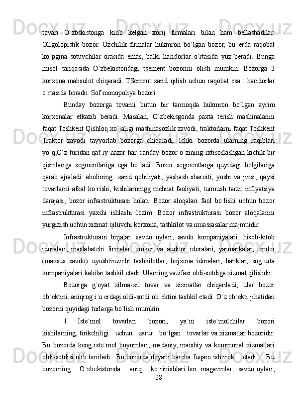tovari   O`zbskistonga   kirib   kelgan   xorij   firmalari   bilan   ham   bellashadilar.
Oligolopistik   bozor.   Ozchilik   firmalar   hukmron   bo`lgan   bozor,   bu   erda   raqobat
ko`pgina   sotuvchilar   orasida   emas,   balki   haridorlar   o`rtasida   yuz   beradi.   Bunga
misol   tariqasida   O`zbekistondagi   tsement   bozorini   olish   mumkin.   Bozorga   3
korxona   mahsulot   chiqaradi,  TSement   xarid   qilish   uchun   raqobat   esa   :   haridorlar
o`rtasida boradn. Sof monopoliya bozori. 
Bunday   bozorga   tovarni   butun   bir   tarmoqda   hukmron   bo`lgan   ayrim
korxonalar   etkazib   beradi.   Masalan,   O`zbekisgonda   paxta   terish   mashinalarini
faqat Toshkent Qishloq xo`jaligi mashinasozlik zavodi, traktorlarni faqat Toshkent
Traktor   zavodi   tayyorlab   bozorga   chiqaradi.   Ichki   bozorda   ularning   raqiblari
yo`q,O`z turidan qat`iy nazar  har  qanday bozor  o`zining ixtisoslashgan kichik bir
qismlariga   segmentlariga   ega   bo`ladi.   Bozor   segmentlarga   quyidagi   belgilariga
qarab   ajraladi:   aholining     xarid   qobiliyati;   yashash   sharoiti;   yoshi   va   jinsi;   qaysi
tovarlarni   afzal  ko`rishi;   kishilarningg mehnat  faoliyati, turmush  tarzi;   inflyatsiya
darajasi;   bozor   infrastrukturasi   holati.   Bozor   aloqalari   faol   bo`lishi   uchun   bozor
infrastrukturasi   yaxshi   ishlashi   lozim.   Bozor   infrastrukturasi   bozor   aloqalarini
yurgizish uchun xizmat qiluvchi korxona, tashkilot va muassasalar majmuidir.
Infrastrukturani   birjalar,   savdo   uylari,   savdo   kompaniyalari,   hisob-kitob
idoralari,   maslahatchi   firmalar,   broker   va   auditor   idoralari,   yarmarkalar,   tender
(maxsus   savdo)   uyushtiruvchi   tashkilotlar,   bojxona   idoralari,   banklar,   sug`urta
kompaniyalari kabilar tashkil etadi. Ularning vazifasi oldi-sotdiga xizmat qilishdir.
Bozorga   g`oyat   xilma-xil   tovar   va   xizmatlar   chiqariladi,   ular   bozor
ob`ektini, aniqrog`i u erdagi oldi-sotdi ob`ektini tashkil etadi. O`z ob`ekti jihatidan
bozorni quyidagi turlarga bo`lish mumkin:
1. Iste`mol          tovarlari          bozori,         ya`ni          iste`molchilar         bozori
kishilarning, tirikchiligi     uchun     zarur     bo`lgan     tovarlar va xizmatlar bozoridir.
Bu   bozorda   keng   iste`mol   buyumlari,   madaniy,   maishiy   va   kommunal   xizmatlari
oldi-sotdisi olib boriladi.  Bu bozorda deyarli barcha fuqaro ishtirok    etadi.    Bu
bozorning       O`zbekistonda       aniq       ko`rinishlari bor: magazinlar,   savdo uylari,
28 