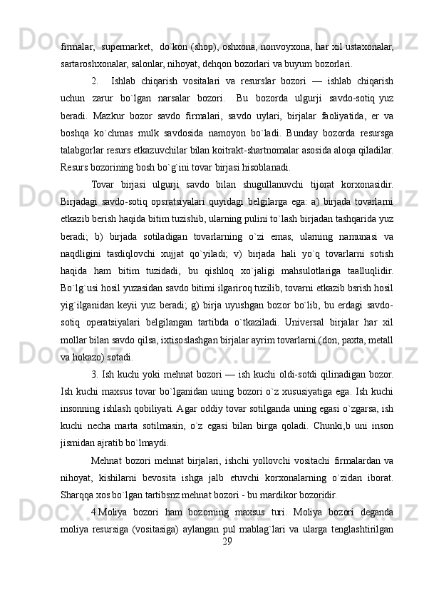 firmalar,   supermarket,   do`kon (shop), oshxona, nonvoyxona, har xil ustaxonalar,
sartaroshxonalar, salonlar, nihoyat, dehqon bozorlari va buyum bozorlari.
2. Ishlab   chiqarish   vositalari   va   resurslar   bozori   —   ishlab   chiqarish
uchun     zarur     bo`lgan     narsalar     bozori.       Bu     bozorda     ulgurji     savdo-sotiq   yuz
beradi.   Mazkur   bozor   savdo   firmalari,   savdo   uylari,   birjalar   faoliyatida,   er   va
boshqa   ko`chmas   mulk   savdosida   namoyon   bo`ladi.   Bunday   bozorda   resursga
talabgorlar resurs etkazuvchilar bilan koitrakt-shartnomalar asosida aloqa qiladilar.
Resurs bozorining bosh bo`g`ini tovar birjasi hisoblanadi.
Tovar   birjasi   ulgurji   savdo   bilan   shugullanuvchi   tijorat   korxonasidir.
Birjadagi   savdo-sotiq   opsratsiyalari   quyidagi   belgilarga   ega:   a)   birjada   tovarlarni
etkazib berish haqida bitim tuzishib, ularning pulini to`lash birjadan tashqarida yuz
beradi;   b)   birjada   sotiladigan   tovarlarning   o`zi   emas,   ularning   namunasi   va
naqdligini   tasdiqlovchi   xujjat   qo`yiladi;   v)   birjada   hali   yo`q   tovarlarni   sotish
haqida   ham   bitim   tuzidadi,   bu   qishloq   xo`jaligi   mahsulotlariga   taalluqlidir.
Bo`lg`usi hosil yuzasidan savdo bitimi ilgariroq tuzilib, tovarni etkazib bsrish hosil
yig`ilganidan   keyii   yuz   beradi;   g)   birja   uyushgan   bozor   bo`lib,   bu   erdagi   savdo-
sotiq   operatsiyalari   belgilangan   tartibda   o`tkaziladi.   Universal   birjalar   har   xil
mollar bilan savdo qilsa, ixtisoslashgan birjalar ayrim tovarlarni (don, paxta, metall
va hokazo) sotadi.
3. Ish kuchi yoki mehnat bozori — ish kuchi oldi-sotdi qilinadigan bozor.
Ish  kuchi   maxsus  tovar   bo`lganidan  uning  bozori  o`z  xususiyatiga   ega.  Ish  kuchi
insonning ishlash qobiliyati. Agar oddiy tovar sotilganda uning egasi o`zgarsa, ish
kuchi   necha   marta   sotilmasin,   o`z   egasi   bilan   birga   qoladi.   Chunki,b   uni   inson
jismidan ajratib bo`lmaydi.
Mehnat   bozori   mehnat   birjalari,   ishchi   yollovchi   vositachi   firmalardan   va
nihoyat,   kishilarni   bevosita   ishga   jalb   etuvchi   korxonalarning   o`zidan   iborat.
Sharqqa xos bo`lgan tartibsnz mehnat bozori - bu mardikor bozoridir. 
4.Moliya   bozori   ham   bozorning   maxsus   turi.   Moliya   bozori   deganda
moliya   resursiga   (vositasiga)   aylangan   pul   mablag`lari   va   ularga   tenglashtirilgan
29 