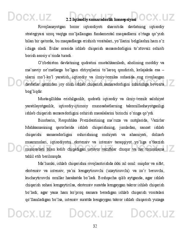 2.2 Iqtisodiy samaradorlik konsepsiyasi 
Rivojlanayotgan   bozor   iqtisodiyoti   sharoitida   davlatning   iqtisodiy
strategiyasi   uzoq   vaqtga   mo’ljallangan   fundamental   maqsadlarni   o’rtaga   qo’yish
bilan bir qatorda, bu maqsadlarga erishish vositalari, yo’llarini belgilashni ham o’z
ichiga   oladi.   Bular   orasida   ishlab   chiqarish   samaradorligini   to’xtovsiz   oshirib
borish asosiy o’rinda turadi. 
O’zbekiston   davlatining   qudratini   mustahkamlash,   aholining   moddiy   va
ma’naviy   ne’matlarga   bo’lgan   ehtiyojlarini   to’laroq   qondirish,   kelajakda   esa   –
ularni   mo’l-ko’l   yaratish,   iqtisodiy   va   ilmiy-texnika   sohasida   eng   rivojlangan
davlatlar   qatoridan   joy   olish   ishlab   chiqarish   samaradorligini   oshirishga   bevosita
bog’liqdir. 
Mustaqillikka   erishilganlik,   qudratli   iqtisodiy   va   ilmiy-texnik   salohiyat
yaratilayotganlik,   iqtisodiy-ijtimoiy   munosabatlarning   takomillashayotganligi
ishlab chiqarish samaradorligini oshirish masalalarini birinchi o’ringa qo’ydi. 
Binobarin,   Respublika   Prezidentining   ma’ruza   va   nutqlarida,   Vazirlar
Mahkamasining   qarorlarida   ishlab   chiqarishning,   jumladan,   sanoat   ishlab
chiqarishi   samaradorligini   oshirishning   mohiyati   va   ahamiyati,   dolzarb
muammolari,   iqtisodiyotni   ekstensiv   va   intensiv   taraqqiyot   yo’liga   o’tkazish
munosabati   bilan   kelib   chiqadigan   ustuvor   vazifalar   chuqur   va   har   tomonlama
tahlil etib berilmoqda. 
Ma’lumki, ishlab chiqarishni rivojlantirishda ikki xil omil: miqdor va sifat,
ekstensiv   va   intensiv,   ya’ni   kengaytiruvchi   (uzaytiruvchi)   va   zo’r   beruvchi,
kuchaytiruvchi   omillar   harakatda   bo’ladi.   Boshqacha   qilib   aytganda,   agar   ishlab
chiqarish sohasi kengaytirilsa, ekstensiv suratda kengaygan takror ishlab chiqarish
bo’ladi;   agar   yana   ham   ko’proq   samara   beradigan   ishlab   chiqarish   vositalari
qo’llaniladigan   bo’lsa,   intensiv   suratda   kengaygan   takror   ishlab   chiqarish   yuzaga
32 