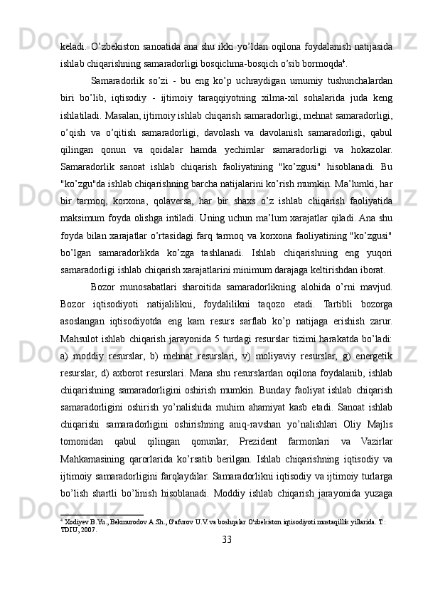 keladi. O’zbekiston sanoatida ana shu  ikki  yo’ldan oqilona foydalanish  natijasida
ishlab chiqarishning samaradorligi bosqichma-bosqich o’sib bormoqda 4
. 
Samaradorlik   so’zi   -   bu   eng   ko’p   uchraydigan   umumiy   tushunchalardan
biri   bo’lib,   iqtisodiy   -   ijtimoiy   taraqqiyotning   xilma-xil   sohalarida   juda   keng
ishlatiladi. Masalan, ijtimoiy ishlab chiqarish samaradorligi, mehnat samaradorligi,
o’qish   va   o’qitish   samaradorligi,   davolash   va   davolanish   samaradorligi,   qabul
qilingan   qonun   va   qoidalar   hamda   yechimlar   samaradorligi   va   hokazolar.
Samaradorlik   sanoat   ishlab   chiqarish   faoliyatining   "ko’zgusi"   hisoblanadi.   Bu
"ko’zgu"da ishlab chiqarishning barcha natijalarini ko’rish mumkin. Ma’lumki, har
bir   tarmoq,   korxona,   qolaversa,   har   bir   shaxs   o’z   ishlab   chiqarish   faoliyatida
maksimum foyda olishga intiladi. Uning uchun ma’lum xarajatlar qiladi. Ana shu
foyda bilan xarajatlar o’rtasidagi  farq tarmoq va korxona faoliyatining "ko’zgusi"
bo’lgan   samaradorlikda   ko’zga   tashlanadi.   Ishlab   chiqarishning   eng   yuqori
samaradorligi ishlab chiqarish xarajatlarini minimum darajaga keltirishdan iborat. 
Bozor   munosabatlari   sharoitida   samaradorlikning   alohida   o’rni   mavjud.
Bozor   iqtisodiyoti   natijalilikni,   foydalilikni   taqozo   etadi.   Tartibli   bozorga
asoslangan   iqtisodiyotda   eng   kam   resurs   sarflab   ko’p   natijaga   erishish   zarur.
Mahsulot   ishlab   chiqarish   jarayonida  5   turdagi   resurslar   tizimi   harakatda  bo’ladi:
a)   moddiy   resurslar,   b)   mehnat   resurslari,   v)   moliyaviy   resurslar,   g)   energetik
resurslar,   d)   axborot   resurslari.   Mana   shu   resurslardan   oqilona   foydalanib,   ishlab
chiqarishning   samaradorligini   oshirish   mumkin.   Bunday   faoliyat   ishlab   chiqarish
samaradorligini   oshirish   yo’nalishida   muhim   ahamiyat   kasb   etadi.   Sanoat   ishlab
chiqarishi   samaradorligini   oshirishning   aniq-ravshan   yo’nalishlari   Oliy   Majlis
tomonidan   qabul   qilingan   qonunlar,   Prezident   farmonlari   va   Vazirlar
Mahkamasining   qarorlarida   ko’rsatib   berilgan.   Ishlab   chiqarishning   iqtisodiy   va
ijtimoiy samaradorligini farqlaydilar. Samaradorlikni iqtisodiy va ijtimoiy turlarga
bo’lish   shartli   bo’linish   hisoblanadi.   Moddiy   ishlab   chiqarish   jarayonida   yuzaga
4
 Xodiyev B.Yu., Bekmurodov A.Sh., G'afurov U.V. va boshqalar O'zbekiston iqtisodiyoti mustaqillik yillarida. T.: 
TDIU, 2007.
33 