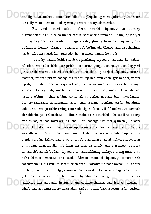 keladigan   va   mehnat   xarajatlari   bilan   bog’liq   bo’lgan   natijalarning   hammasi
iqtisodiy va ma’lum ma’noda ijtimoiy samara deb aytish mumkin. 
Bu   yerda   shuni   eslatib   o’tish   kerakki,   iqtisodiy   va   ijtimoiy
tushunchalarning sun’iy bo’linishi  haqida bahslashish  mumkin. Lekin, iqtisodiyot
ijtimoiy   hayotdan   tashqarida   bo’lmagani   kabi,   ijtimoiy   hayot   ham   iqtisodiyotsiz
bo’lmaydi. Demak, ularni bir-biridan ajratib bo’lmaydi. Chunki amalga oshirilgan
har bir ish ayni vaqtda ham iqtisodiy, ham ijtimoiy samara keltiradi. 
Iqtisodiy   samaradorlik   ishlab   chiqarishning   iqtisodiy   natijasini   ko’rsatadi.
Masalan,   mahsulot   ishlab   chiqarish,   boshqaruv,   yangi   texnika   va   texnologiyani
joriy   etish,   mehnat   sifatini   oshirish   va   hokazolarning   natijasi.   Iqtisodiy   samara
material, mehnat, pul va boshqa resurslarni tejash tufayli erishilgan miqdor, vaqtni
tejash, qurilish muddatlarini qisqartirish, mehnat sarfini tejash, ish vaqtining zoye
ketishini   kamaytirish,   mablag’lar   oborotini   tezlashtirish,   mahsulot   yetishtirish
hajmini   o’stirish,   ishlar   sifatini   yaxshilash   va   boshqa   natijalar   bilan   tavsiflanadi.
Ijtimoiy samaradorlik shaxsning har tomonlama kamol topishiga yordam beradigan
tadbirlarni   amalga   oshirishning   samaradorligini   ifodalaydi.   U   mehnat   va   turmush
sharoitlarini   yaxshilanishida,   xodimlar   malakasini   oshirishda   aks   etadi   va   asosiy
oziq-ovqat,   sanoat   tovarlarining   aholi   jon   boshiga   iste’mol   qilinishi,   ijtimoiy
iste’mol fondlaridan beriladigan nafaqa va imtiyozlar, kadrlar tayyorlash bo’yicha
xarajatlarning   o’sishi   bilan   tavsiflanadi.   Ushbu   samaralar   ishlab   chiqarishning
o’zida   vujudga   kelayotganini   va   birlashib   bajarilgan   mehnat   tufayli   ishlovchilar
o’rtasidagi   munosabatlar   ta’riflanishini   nazarda   tutsak,   ularni   ijtimoiy-iqtisodiy
samara   deb  atasak   bo’ladi.   Iqtisodiy   samaradorlikning   mohiyati   uning  mezoni   va
ko’rsatkichlar   tizimida   aks   etadi.   Mezon   masalasi   iqtisodiy   samaradorlik
nazariyasining eng muhim sohasi hisoblanadi. Falsafiy ma’noda mezon - bu asosiy
o’lchov,   muhim   farqli   belgi,   asosiy   nuqtai   nazardir.   Shular   asosidagina   bizning   u
yoki   bu   sohadagi   bilimlarimizni   obyektiv   haqiqatligini,   to’g’riligini   va
ishonchliligini   aniqlash,   haqiqatni   anglashilmovchiliklar-dan   farqlash   mumkin.
Ishlab chiqarishning asosiy maqsadiga erishish uchun barcha resurslardan oqilona
34 