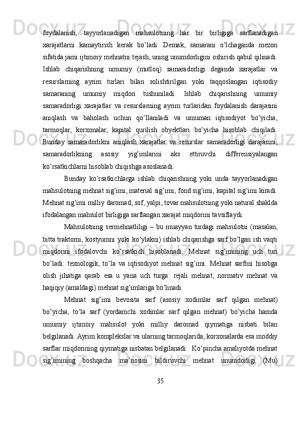foydalanish,   tayyorlanadigan   mahsulotning   har   bir   birligiga   sarflanadigan
xarajatlarni   kamaytirish   kerak   bo’ladi.   Demak,   samarani   o’lchaganda   mezon
sifatida jami ijtimoiy mehnatni tejash, uning unumdorligini oshirish qabul qilinadi.
Ishlab   chiqarishning   umumiy   (mutloq)   samaradorligi   deganda   xarajatlar   va
resurslarning   ayrim   turlari   bilan   solishtirilgan   yoki   taqqoslangan   iqtisodiy
samaraning   umumiy   miqdori   tushuniladi.   Ishlab   chiqarishning   umumiy
samaradorligi   xarajatlar   va   resurslarning   ayrim   turlaridan   foydalanish   darajasini
aniqlash   va   baholash   uchun   qo’llaniladi   va   umuman   iqtisodiyot   bo’yicha,
tarmoqlar,   korxonalar,   kapital   qurilish   obyektlari   bo’yicha   hisoblab   chiqiladi.
Bunday   samaradorlikni   aniqlash   xarajatlar   va   resurslar   samaradorligi   darajasini,
samaradorlikning   asosiy   yig’imlarini   aks   ettiruvchi   differensiyalangan
ko’rsatkichlarni hisoblab chiqishga asoslanadi. 
Bunday   ko’rsatkichlarga   ishlab   chiqarishning   yoki   unda   tayyorlanadigan
mahsulotning mehnat sig’imi, material sig’imi, fond sig’imi, kapital sig’imi kiradi.
Mehnat sig’imi milliy daromad, sof, yalpi, tovar mahsulotning yoki natural shaklda
ifodalangan mahsulot birligiga sarflangan xarajat miqdorini tavsiflaydi. 
Mahsulotning   sermehnatliligi   –  bu  muayyan  turdagi   mahsulotni   (masalan,
bitta traktorni, kostyumni yoki ko’ylakni) ishlab chiqarishga sarf bo’lgan ish vaqti
miqdorini   ifodalovchi   ko’rsatkich   hisoblanadi.   Mehnat   sig’imining   uch   turi
bo’ladi:   texnologik,   to’la   va   iqtisodiyot   mehnat   sig’imi.   Mehnat   sarfini   hisobga
olish   jihatiga   qarab   esa   u   yana   uch   turga:   rejali   mehnat,   normativ   mehnat   va
haqiqiy (amaldagi) mehnat sig’imlariga bo’linadi. 
Mehnat   sig’imi   bevosita   sarf   (asosiy   xodimlar   sarf   qilgan   mehnat)
bo’yicha,   to’la   sarf   (yordamchi   xodimlar   sarf   qilgan   mehnat)   bo’yicha   hamda
umumiy   ijtimoiy   mahsulot   yoki   milliy   daromad   qiymatiga   nisbati   bilan
belgilanadi. Ayrim komplekslar va ularning tarmoqlarida, korxonalarda esa moddiy
sarflar miqdorining qiymatiga nisbatan belgilanadi:  Ko’pincha amaliyotda mehnat
sig’imining   boshqacha   ma’nosini   bildiruvchi   mehnat   unumdorligi   (Mu)
35 