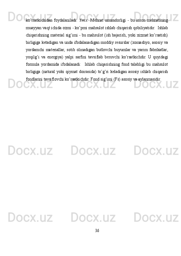 ko’rsatkichidan foydalaniladi:   ??????????????????    Mehnat  unumdorligi  - bu inson mehnatining
muayyan vaqt ichida ozmi - ko’pmi mahsulot ishlab chiqarish qobiliyatidir.  Ishlab
chiqarishning material sig’imi - bu mahsulot (ish bajarish, yoki xizmat ko’rsatish)
birligiga ketadigan va unda ifodalanadigan moddiy resurslar (xomashyo, asosiy va
yordamchi   materiallar,   sotib   olinadigan   butlovchi   buyumlar   va   yarim   fabrikatlar,
yoqilg’i   va   energiya)   yalpi   sarfini   tavsiflab   beruvchi   ko’rsatkichdir.   U   quyidagi
formula   yordamida   ifodalanadi:     Ishlab   chiqarishning   fond   talabligi   bu   mahsulot
birligiga   (natural   yoki   qiymat   doirasida)   to’g’ri   keladigan   asosiy   ishlab   chiqarish
fondlarini tavsiflovchi ko’rsatkichdir. Fond sig’imi (Fs) asosiy va aylanmasidir. 
36 