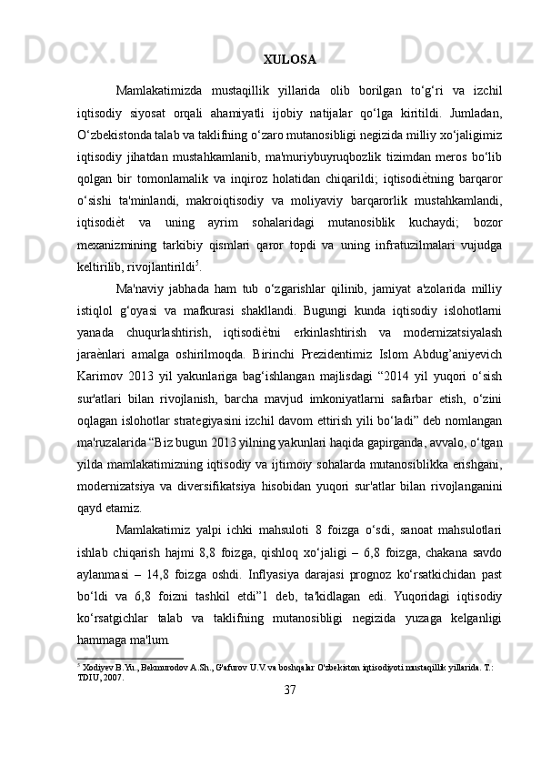 XULOSA
Mamlakatimizda   mustaqillik   yillarida   olib   borilgan   to‘g‘ri   va   izchil
iqtisodiy   siyosat   orqali   ahamiyatli   ijobiy   natijalar   qo‘lga   kiritildi.   Jumladan,
O‘zbekistonda talab va taklifning o‘zaro mutanosibligi negizida milliy xo‘jaligimiz
iqtisodiy   jihatdan   mustahkamlanib,   ma'muriybuyruqbozlik   tizimdan   meros   bo‘lib
qolgan   bir   tomonlamalik   va   inqiroz   holatidan   chiqarildi;   iqtisodiе_tning   barqaror
o‘sishi   ta'minlandi,   makroiqtisodiy   va   moliyaviy   barqarorlik   mustahkamlandi,
iqtisodi	
е_t   va   uning   ayrim   sohalaridagi   mutanosiblik   kuchaydi;   bozor
mexanizmining   tarkibiy   qismlari   qaror   topdi   va   uning   infratuzilmalari   vujudga
keltirilib, rivojlantirildi 5
. 
Ma'naviy   jabhada   ham   tub   o‘zgarishlar   qilinib,   jamiyat   a'zolarida   milliy
istiqlol   g‘oyasi   va   mafkurasi   shakllandi.   Bugungi   kunda   iqtisodiy   islohotlarni
yanada   chuqurlashtirish,   iqtisodi	
е_tni   erkinlashtirish   va   modernizatsiyalash
jara	
е_nlari   amalga   oshirilmoqda.   Birinchi   Prezidentimiz   Islom   Abdug’aniyevich
Karimov   2013   yil   yakunlariga   bag‘ishlangan   majlisdagi   “2014   yil   yuqori   o‘sish
sur'atlari   bilan   rivojlanish,   barcha   mavjud   imkoniyatlarni   safarbar   etish,   o‘zini
oqlagan islohotlar strategiyasini izchil davom ettirish yili bo‘ladi” deb nomlangan
ma'ruzalarida “Biz bugun 2013 yilning yakunlari haqida gapirganda, avvalo, o‘tgan
yilda mamlakatimizning iqtisodiy va ijtimoiy sohalarda mutanosiblikka erishgani,
modernizatsiya   va   diversifikatsiya   hisobidan   yuqori   sur'atlar   bilan   rivojlanganini
qayd etamiz. 
Mamlakatimiz   yalpi   ichki   mahsuloti   8   foizga   o‘sdi,   sanoat   mahsulotlari
ishlab   chiqarish   hajmi   8,8   foizga,   qishloq   xo‘jaligi   –   6,8   foizga,   chakana   savdo
aylanmasi   –   14,8   foizga   oshdi.   Inflyasiya   darajasi   prognoz   ko‘rsatkichidan   past
bo‘ldi   va   6,8   foizni   tashkil   etdi”1   deb,   ta'kidlagan   edi.   Yuqoridagi   iqtisodiy
ko‘rsatgichlar   talab   va   taklifning   mutanosibligi   negizida   yuzaga   kelganligi
hammaga ma'lum. 
5
 Xodiyev B.Yu., Bekmurodov A.Sh., G'afurov U.V. va boshqalar O'zbekiston iqtisodiyoti mustaqillik yillarida. T.: 
TDIU, 2007.
37 