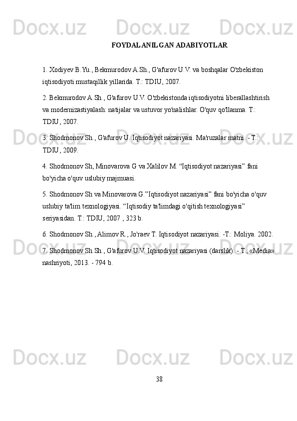 FOYDALANILGAN ADABIYOTLAR
1. Xodiyev B.Yu., Bekmurodov A.Sh., G'afurov U.V. va boshqalar O'zbekiston 
iqtisodiyoti mustaqillik yillarida. T.: TDIU, 2007.
2. Bekmurodov A.Sh., G'afurov U.V. O'zbekistonda iqtisodiyotni liberallashtirish 
va modernizastiyalash: natijalar va ustuvor yo'nalishlar. O'quv qo'llanma. T.: 
TDIU, 2007.
3. Shodmonov Sh., G'afurov U. Iqtisodiyot nazariyasi. Ma'ruzalar matni. - T.: 
TDIU, 2009.
4. Shodmonov Sh, Minovarova G va Xalilov M. ''Iqtisodiyot nazariyasi” fani 
bo'yicha o'quv uslubiy majmuasi.
5. Shodmonov Sh va Minovarova G.”Iqtisodiyot nazariyasi” fani bo'yicha o'quv 
uslubiy ta'lim texnologiyasi. “Iqtisodiy ta'limdagi o'qitish texnologiyasi” 
seriyasidan. T.: TDIU, 2007 , 323 b.
6. Shodmonov Sh., Alimov R., Jo'raev T. Iqtisodiyot nazariyasi. -T.: Moliya. 2002.
7. Shodmonov Sh.Sh., G'afurov U.V. Iqtisodiyot nazariyasi (darslik). - T., «Media»
nashriyoti, 2013. - 794 b.
38 