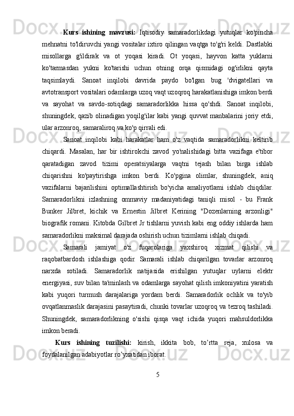 Kurs   ishining   mavzusi:   Iqtisodiy   samaradorlikdagi   yutuqlar   ko'pincha
mehnatni to'ldiruvchi yangi vositalar ixtiro qilingan vaqtga to'g'ri keldi. Dastlabki
misollarga   g'ildirak   va   ot   yoqasi   kiradi.   Ot   yoqasi,   hayvon   katta   yuklarni
ko'tarmasdan   yukni   ko'tarishi   uchun   otning   orqa   qismidagi   og'irlikni   qayta
taqsimlaydi.   Sanoat   inqilobi   davrida   paydo   bo'lgan   bug   'dvigatellari   va
avtotransport vositalari odamlarga uzoq vaqt uzoqroq harakatlanishiga imkon berdi
va   sayohat   va   savdo-sotiqdagi   samaradorlikka   hissa   qo'shdi.   Sanoat   inqilobi,
shuningdek, qazib olinadigan yoqilg'ilar kabi yangi quvvat manbalarini joriy etdi,
ular arzonroq, samaraliroq va ko'p qirrali edi.
Sanoat   inqilobi   kabi   harakatlar   ham   o'z   vaqtida   samaradorlikni   keltirib
chiqardi.   Masalan,   har   bir   ishtirokchi   zavod   yo'nalishidagi   bitta   vazifaga   e'tibor
qaratadigan   zavod   tizimi   operatsiyalarga   vaqtni   tejash   bilan   birga   ishlab
chiqarishni   ko'paytirishga   imkon   berdi.   Ko'pgina   olimlar,   shuningdek,   aniq
vazifalarni   bajarilishini   optimallashtirish   bo'yicha   amaliyotlarni   ishlab   chiqdilar.
Samaradorlikni   izlashning   ommaviy   madaniyatidagi   taniqli   misol   -   bu   Frank
Bunker   Jilbret,   kichik   va   Ernestin   Jilbret   Kerining   "Dozenlarning   arzonligi"
biografik romani. Kitobda Gilbret Jr tishlarni yuvish kabi eng oddiy ishlarda ham
samaradorlikni maksimal darajada oshirish uchun tizimlarni ishlab chiqadi.
Samarali   jamiyat   o'z   fuqarolariga   yaxshiroq   xizmat   qilishi   va
raqobatbardosh   ishlashiga   qodir.   Samarali   ishlab   chiqarilgan   tovarlar   arzonroq
narxda   sotiladi.   Samaradorlik   natijasida   erishilgan   yutuqlar   uylarni   elektr
energiyasi, suv bilan ta'minlash va odamlarga sayohat qilish imkoniyatini yaratish
kabi   yuqori   turmush   darajalariga   yordam   berdi.   Samaradorlik   ochlik   va   to'yib
ovqatlanmaslik darajasini pasaytiradi, chunki tovarlar uzoqroq va tezroq tashiladi.
Shuningdek,   samaradorlikning   o'sishi   qisqa   vaqt   ichida   yuqori   mahsuldorlikka
imkon beradi.
Kurs   ishining   tuzilishi:   kirish,   ikkita   bob,   to’rtta   reja,   xulosa   va
foydalanilgan adabiyotlar ro’yxatidan iborat.
5 