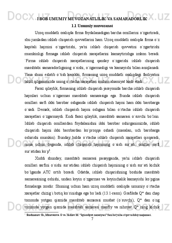 I BOB  UMUMIY MUVOZANATLILIK VA SAMARADORLIK
1.1 Umumiy muvozanat
Uzoq muddatli oraliqda firma foydalanadigan barcha omillarini o`zgartiradi,
shu jumladan ishlab chiqarish quvvatlarini ham. Uzoq muddatli oraliqda firma o`z
kapitali   hajmini   o`zgartirishi,   ya′ni   ishlab   chiqarish   quvvatini   o`zgartirishi
mumkinligi   firmaga   ishlab   chiqarish   xarajatlarini   kamaytirishga   imkon   beradi.
`Firma   ishlab   chiqarish   xarajatlarining   qanday   o`zgarishi   ishlab   chiqarish
masshtabi samaradorligining o`sishi, o`zgarmasligi va kamayishi bilan aniqlanadi.
Yana   shuni   eslatib   o`tish   kerakki,   firmaning   uzoq   muddatli   oraliqdagi   faoliyatini
tahlil qilganimizda uning o`rtacha xarajatlari muhim ahamiyat kasb etadi. 
Faraz qilaylik, firmaning ishlab chiqarish jarayonida barcha ishlab chiqarish
hajmlari   uchun   o`zgarmas   masshtab   samarasiga   ega.   Bunda   ishlab   chiqarish
omillari   sarfi   ikki   barobar   oshganda   ishlab   chiqarish   hajmi   ham   ikki   barobarga
o`sadi.   Demak,   ishlab   chiqarish   hajmi   oshgani   bilan   o`rtacha   ishlab   chiqarish
xarajatlari   o`zgarmaydi.   Endi   faraz   qilaylik,   masshtab   samarasi   o`suvchi   bo`lsin.
Ishlab   chiqarish   omillaridan   foydalanishni   ikki   barobar   oshirganimizda,   ishlab
chiqarish   hajmi   ikki   barobardan   ko`proqqa   oshadi   (masalan,   uch   barobarga
oshirishi   mumkin).   Bunday   holda   o`rtacha   ishlab   chiqarish   xarajatlari   qisqaradi,
nima   uchun   deganda,   ishlab   chiqarish   hajmining   o`sish   sur`ati,   omillar   sarfi
sur`atidan ko`p 1
. 
Xuddi   shunday,   masshtab   samarasi   pasayganda,   ya′ni   ishlab   chiqarish
omillari   sarfini   o`sishi   sur`atidan   ishlab   chiqarish   hajmining   o`sish   sur`ati   kichik
bo`lganda   ATC   ortib   boradi.   Odatda,   ishlab   chiqarishning   boshida   masshtab
samarasining   oshishi,   undan   keyin   o`zgarmas   va   keyinchalik   kamayishi   ko`pgina
firmalarga   xosdir.   Shuning   uchun   ham   uzoq   muddatli   oraliqda   umumiy   o`rtacha
xarajatlar chizig`i botiq ko`rinishga ega bo`ladi (13.1-rasm). Grafikda Q* dan chap
tomonda   yotgan   qismida   masshtab   samarasi   musbat   (o`suvchi),   Q*   dan   o`ng
tomonda   yotgan   qismida   masshtab   samarasi   manfiy   va   nihoyat   Q*   ning   kichik
1
 Shodmonov Sh, Minovarova G va Xalilov M. ''Iqtisodiyot nazariyasi” fani bo'yicha o'quv uslubiy majmuasi.
7 