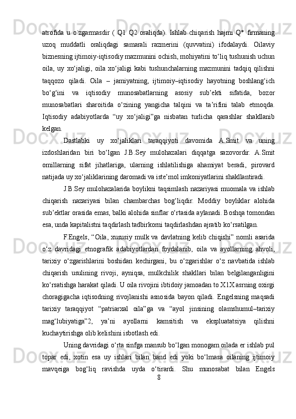 atrofida   u   o`zgarmasdir   (   Q1   Q2   oraliqda).   Ishlab   chiqarish   hajmi   Q*   firmaning
uzoq   muddatli   oraliqdagi   samarali   razmerini   (quvvatini)   ifodalaydi.   Oilaviy
biznesning ijtimoiy-iqtisodiy mazmunini ochish, mohiyatini to‘liq tushunish uchun
oila,   uy   xo‘jaligi,   oila   xo‘jaligi   kabi   tushunchalarning   mazmunini   tadqiq   qilishni
taqqozo   qiladi.   Oila   –   jamiyatning,   ijtimoiy–iqtisodiy   hayotning   boshlang‘ich
bo‘g‘ini   va   iqtisodiy   munosabatlarning   asosiy   sub’ekti   sifatida,   bozor
munosabatlari   sharoitida   o‘zining   yangicha   talqini   va   ta’rifini   talab   etmoqda.
Iqtisodiy   adabiyotlarda   “uy   xo‘jaligi”ga   nisbatan   turlicha   qarashlar   shakllanib
kelgan. 
Dastlabki   uy   xo‘jaliklari   taraqqiyoti   davomida   A.Smit   va   uning
izdoshlaridan   biri   bo‘lgan   J.B.Sey   mulohazalari   diqqatga   sazovordir.   A.Smit
omillarning   sifat   jihatlariga,   ularning   ishlatilishiga   ahamiyat   beradi,   pirovard
natijada uy xo‘jaliklarining daromadi va iste’mol imkoniyatlarini shakllantiradi. 
J.B.Sey mulohazalarida boylikni taqsimlash nazariyasi  muomala va ishlab
chiqarish   nazariyasi   bilan   chambarchas   bog‘liqdir.   Moddiy   boyliklar   alohida
sub’ektlar orasida emas, balki alohida sinflar o‘rtasida aylanadi. Boshqa tomondan
esa, unda kapitalistni taqdirlash tadbirkorni taqdirlashdan ajratib ko‘rsatilgan. 
F.Engels,  “Oila,  xususiy  mulk  va davlatning  kelib chiqishi”  nomli   asarida
o‘z   davridagi   etnografik   adabiyotlardan   foydalanib,   oila   va   ayollarning   ahvoli,
tarixiy   o‘zgarishlarini   boshidan   kechirgani,   bu   o‘zgarishlar   o‘z   navbatida   ishlab
chiqarish   usulining   rivoji,   ayniqsa,   mulkchilik   shakllari   bilan   belgilanganligini
ko‘rsatishga harakat qiladi. U oila rivojini ibtidoiy jamoadan to X1X asrning oxirgi
choragigacha   iqtisodning   rivojlanishi   asnosida   bayon   qiladi.   Engelsning   maqsadi
tarixiy   taraqqiyot   “patriarxal   oila”ga   va   “ayol   jinsining   olamshumul–tarixiy
mag‘lubiyatiga”2,   ya’ni   ayollarni   kamsitish   va   ekspluatatsiya   qilishni
kuchaytirishga olib kelishini isbotlash edi. 
Uning davridagi o‘rta sinfga mansub bo‘lgan monogam oilada er ishlab pul
topar   edi,   xotin   esa   uy   ishlari   bilan   band   edi   yoki   bo‘lmasa   oilaning   ijtimoiy
mavqeiga   bog‘liq   ravishda   uyda   o‘tirardi.   Shu   munosabat   bilan   Engels
8 