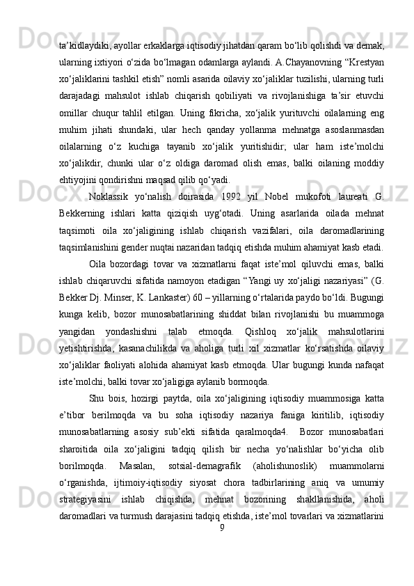 ta’kidlaydiki, ayollar erkaklarga iqtisodiy jihatdan qaram bo‘lib qolishdi va demak,
ularning ixtiyori o‘zida bo‘lmagan odamlarga aylandi. A.Chayanovning “Krestyan
xo‘jaliklarini tashkil etish” nomli asarida oilaviy xo‘jaliklar tuzilishi, ularning turli
darajadagi   mahsulot   ishlab   chiqarish   qobiliyati   va   rivojlanishiga   ta’sir   etuvchi
omillar   chuqur   tahlil   etilgan.   Uning   fikricha,   xo‘jalik   yurituvchi   oilalarning   eng
muhim   jihati   shundaki,   ular   hech   qanday   yollanma   mehnatga   asoslanmasdan
oilalarning   o‘z   kuchiga   tayanib   xo‘jalik   yuritishidir;   ular   ham   iste’molchi
xo‘jalikdir,   chunki   ular   o‘z   oldiga   daromad   olish   emas,   balki   oilaning   moddiy
ehtiyojini qondirishni maqsad qilib qo‘yadi. 
Noklassik   yo‘nalish   doirasida   1992   yil   Nobel   mukofoti   laureati   G.
Bekkerning   ishlari   katta   qiziqish   uyg‘otadi.   Uning   asarlarida   oilada   mehnat
taqsimoti   oila   xo‘jaligining   ishlab   chiqarish   vazifalari,   oila   daromadlarining
taqsimlanishini gender nuqtai nazaridan tadqiq etishda muhim ahamiyat kasb etadi.
Oila   bozordagi   tovar   va   xizmatlarni   faqat   iste’mol   qiluvchi   emas,   balki
ishlab   chiqaruvchi   sifatida   namoyon  etadigan   “Yangi   uy   xo‘jaligi   nazariyasi”   (G.
Bekker Dj. Minser, K. Lankaster) 60 – yillarning o‘rtalarida paydo bo‘ldi. Bugungi
kunga   kelib,   bozor   munosabatlarining   shiddat   bilan   rivojlanishi   bu   muammoga
yangidan   yondashishni   talab   etmoqda.   Qishloq   xo‘jalik   mahsulotlarini
yetishtirishda,   kasanachilikda   va   aholiga   turli   xil   xizmatlar   ko‘rsatishda   oilaviy
xo‘jaliklar   faoliyati   alohida   ahamiyat   kasb   etmoqda.   Ular   bugungi   kunda   nafaqat
iste’molchi, balki tovar xo‘jaligiga aylanib bormoqda. 
Shu   bois,   hozirgi   paytda,   oila   xo‘jaligining   iqtisodiy   muammosiga   katta
e’tibor   berilmoqda   va   bu   soha   iqtisodiy   nazariya   faniga   kiritilib,   iqtisodiy
munosabatlarning   asosiy   sub’ekti   sifatida   qaralmoqda4.     Bozor   munosabatlari
sharoitida   oila   xo‘jaligini   tadqiq   qilish   bir   necha   yo‘nalishlar   bo‘yicha   olib
borilmoqda.   Masalan,   sotsial-demagrafik   (aholishunoslik)   muammolarni
o‘rganishda,   ijtimoiy-iqtisodiy   siyosat   chora   tadbirlarining   aniq   va   umumiy
strategiyasini   ishlab   chiqishda,   mehnat   bozorining   shakllanishida,   aholi
daromadlari va turmush darajasini tadqiq etishda, iste’mol tovarlari va xizmatlarini
9 