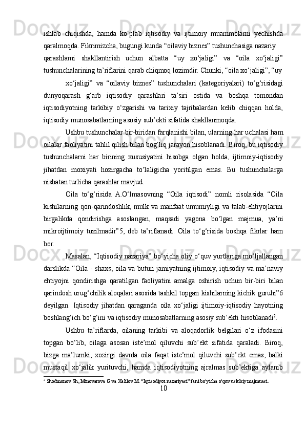 ishlab   chiqishda,   hamda   ko‘plab   iqtisodiy   va   ijtimoiy   muammolarni   yechishda
qaralmoqda. Fikrimizcha, bugungi kunda “oilaviy biznes” tushunchasiga nazariy 
qarashlarni   shakllantirish   uchun   albatta   “uy   xo‘jaligi”   va   “oila   xo‘jaligi”
tushunchalarining ta’riflarini qarab chiqmoq lozimdir. Chunki, “oila xo‘jaligi”, “uy
xo‘jaligi”   va   “oilaviy   biznes”   tushunchalari   (kategoriyalari)   to‘g‘risidagi
dunyoqarash   g‘arb   iqtisodiy   qarashlari   ta’siri   ostida   va   boshqa   tomondan
iqtisodiyotning   tarkibiy   o‘zgarishi   va   tarixiy   tajribalardan   kelib   chiqqan   holda,
iqtisodiy munosabatlarning asosiy sub’ekti sifatida shakllanmoqda. 
Ushbu tushunchalar bir-biridan farqlanishi bilan, ularning har uchalasi ham
oilalar faoliyatini tahlil qilish bilan bog‘liq jarayon hisoblanadi. Biroq, bu iqtisodiy
tushunchalarni   har   birining   xususiyatini   hisobga   olgan   holda,   ijtimoiy-iqtisodiy
jihatdan   moxiyati   hozirgacha   to‘laligicha   yoritilgan   emas.   Bu   tushunchalarga
nisbatan turlicha qarashlar mavjud.  
Oila   to‘g‘risida   A.O‘lmasovning   “Oila   iqtisodi”   nomli   risolasida   “Oila
kishilarning   qon-qarindoshlik,   mulk   va   manfaat   umumiyligi   va   talab-ehtiyojlarini
birgalikda   qondirishga   asoslangan,   maqsadi   yagona   bo‘lgan   majmua,   ya’ni
mikroijtimoiy   tuzilmadir”5,   deb   ta’riflanadi.   Oila   to‘g‘risida   boshqa   fikrlar   ham
bor. 
Masalan, “Iqtisodiy nazariya” bo‘yicha oliy o‘quv yurtlariga mo‘ljallangan
darslikda “Oila - shaxs, oila va butun jamiyatning ijtimoiy, iqtisodiy va ma’naviy
ehtiyojni   qondirishga   qaratilgan   faoliyatini   amalga   oshirish   uchun   bir-biri   bilan
qarindosh urug‘chilik aloqalari asosida tashkil topgan kishilarning kichik guruhi”6
deyilgan.   Iqtisodiy   jihatdan   qaraganda   oila   xo‘jaligi   ijtimoiy-iqtisodiy   hayotning
boshlang‘ich bo‘g‘ini va iqtisodiy munosabatlarning asosiy sub’ekti hisoblanadi 2
. 
Ushbu   ta’riflarda,   oilaning   tarkibi   va   aloqadorlik   belgilari   o‘z   ifodasini
topgan   bo‘lib,   oilaga   asosan   iste’mol   qiluvchi   sub’ekt   sifatida   qaraladi.   Biroq,
bizga   ma’lumki,   xozirgi   davrda   oila   faqat   iste’mol   qiluvchi   sub’ekt   emas,   balki
mustaqil   xo‘jalik   yurituvchi,   hamda   iqtisodiyotning   ajralmas   sub’ektiga   aylanib
2
 Shodmonov Sh, Minovarova G va Xalilov M. ''Iqtisodiyot nazariyasi” fani bo'yicha o'quv uslubiy majmuasi.
10 