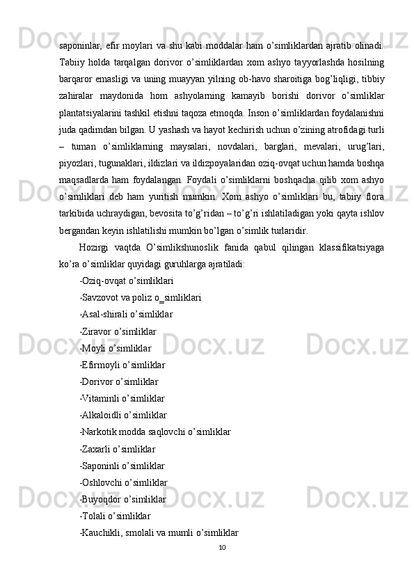 saponinlar, efir  moylari  va shu kabi  moddalar  ham  o’simliklardan ajratib olinadi.
Tabiiy   holda   tarqalgan   dorivor   o’simliklardan   xom   ashyo   tayyorlashda   hosilning
barqaror emasligi va uning muayyan yilning ob-havo sharoitiga bog’liqligi, tibbiy
zahiralar   maydonida   hom   ashyolarning   kamayib   borishi   dorivor   o’simliklar
plantatsiyalarini tashkil etishni taqoza etmoqda. Inson o’simliklardan foydalanishni
juda qadimdan bilgan. U yashash va hayot kechirish uchun o’zining atrofidagi turli
–   tuman   o’simliklarning   maysalari,   novdalari,   barglari,   mevalari,   urug’lari,
piyozlari, tugunaklari, ildizlari va ildizpoyalaridan oziq-ovqat uchun hamda boshqa
maqsadlarda   ham   foydalangan.   Foydali   o’simliklarni   boshqacha   qilib   xom   ashyo
o’simliklari   deb   ham   yuritish   mumkin.   Xom   ashyo   o’simliklari   bu,   tabiiy   flora
tarkibida uchraydigan, bevosita to’g’ridan – to’g’ri ishlatiladigan yoki qayta ishlov
bergandan keyin ishlatilishi mumkin bo’lgan o’simlik turlaridir.
Hozirgi   vaqtda   O’simlikshunoslik   fanida   qabul   qilingan   klassifikatsiyaga
ko’ra o’simliklar quyidagi guruhlarga ajratiladi:
-Oziq-ovqat o’simliklari
-Savzovot va poliz o‗simliklari
-Asal-shirali o’simliklar
-Ziravor o’simliklar
-Moyli o’simliklar
-Efirmoyli o’simliklar
-Dorivor o’simliklar
-Vitaminli o’simliklar
-Alkaloidli o’simliklar
-Narkotik modda saqlovchi o’simliklar
-Zaxarli o’simliklar
-Saponinli o’simliklar
-Oshlovchi o’simliklar
-Buyoqdor o’simliklar
-Tolali o’simliklar
-Kauchikli, smolali va mumli o’simliklar
10 