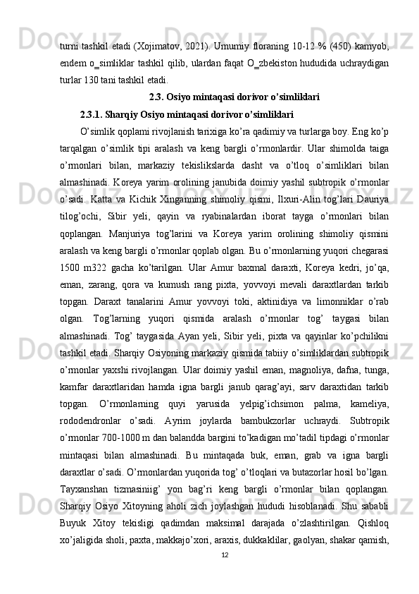 turni  tashkil  etadi (Xojimatov, 2021). Umumiy floraning 10-12 %  (450)  kamyob,
endem o‗simliklar tashkil qilib, ulardan faqat O‗zbekiston hududida uchraydigan
turlar 130 tani tashkil etadi.
2.3. Osiyo mintaqasi dorivor o’simliklari
2.3.1. Sharqiy Osiyo mintaqasi dorivor o’simliklari
O’simlik qoplami rivojlanish tarixiga ko’ra qadimiy va turlarga boy. Eng ko’p
tarqalgan   o’simlik   tipi   aralash   va   keng   bargli   o’rmonlardir.   Ular   shimolda   taiga
o’rmonlari   bilan,   markaziy   tekislikslarda   dasht   va   o’tloq   o’simliklari   bilan
almashinadi.   Koreya   yarim   orolining   janubida   doimiy   yashil   subtropik   o’rmonlar
o’sadi.   Katta   va   Kichik   Xinganning   shimoliy   qismi,   Ilxuri-Alin   tog’lari   Dauriya
tilog’ochi,   Sibir   yeli,   qayin   va   ryabinalardan   iborat   tayga   o’rmonlari   bilan
qoplangan.   Manjuriya   tog’larini   va   Koreya   yarim   orolining   shimoliy   qismini
aralash va keng bargli o’rmonlar qoplab olgan. Bu o’rmonlarning yuqori chegarasi
1500   m322   gacha   ko’tarilgan.   Ular   Amur   baxmal   daraxti,   Koreya   kedri,   jo’qa,
eman,   zarang,   qora   va   kumush   rang   pixta,   yovvoyi   mevali   daraxtlardan   tarkib
topgan.   Daraxt   tanalarini   Amur   yovvoyi   toki,   aktinidiya   va   limonniklar   o’rab
olgan.   Tog’larning   yuqori   qismida   aralash   o’rmonlar   tog’   taygasi   bilan
almashinadi.   Tog’   taygasida   Ayan   yeli,   Sibir   yeli,   pixta   va   qayinlar   ko’pchilikni
tashkil etadi. Sharqiy Osiyoning markaziy qismida tabiiy o’simliklardan subtropik
o’rmonlar  yaxshi  rivojlangan.  Ular  doimiy yashil  eman, magnoliya, dafna, tunga,
kamfar   daraxtlaridan   hamda   igna   bargli   janub   qarag’ayi,   sarv   daraxtidan   tarkib
topgan.   O’rmonlarning   quyi   yarusida   yelpig’ichsimon   palma,   kameliya,
rododendronlar   o’sadi.   Ayrim   joylarda   bambukzorlar   uchraydi.   Subtropik
o’rmonlar 700-1000 m dan balandda bargini to’kadigan mo’tadil tipdagi o’rmonlar
mintaqasi   bilan   almashinadi.   Bu   mintaqada   buk,   eman,   grab   va   igna   bargli
daraxtlar o’sadi. O’rmonlardan yuqorida tog’ o’tloqlari va butazorlar hosil bo’lgan.
Tayxanshan   tizmasiniig’   yon   bag’ri   keng   bargli   o’rmonlar   bilan   qoplangan.
Sharqiy   Osiyo   Xitoyning   aholi   zich   joylashgan   hududi   hisoblanadi.   Shu   sababli
Buyuk   Xitoy   tekisligi   qadimdan   maksimal   darajada   o’zlashtirilgan.   Qishloq
xo’jaligida sholi, paxta, makkajo’xori, araxis, dukkaklilar, gaolyan, shakar qamish,
12 