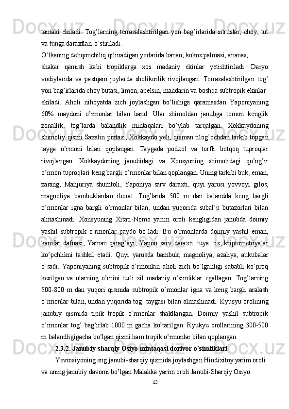 tamaki   ekiladi.   Tog’larning  terrasalashtirilgan   yon  bag’irlarida   sitruslar,  choy,   tut
va tunga daraxtlari o’stiriladi.
O’lkaning dehqonchiliq qilinadigan yerlarida banan, kokos palmasi, ananas,
shakar   qamish   kabi   tropiklarga   xos   madaniy   ekinlar   yetishtiriladi.   Daryo
vodiylarida   va   pastqam   joylarda   sholikorlik   rivojlangan.   Terrasalashtirilgan   tog’
yon bag’irlarida choy butasi, limon, apelsin, mandarin va boshqa subtropik ekinlar
ekiladi.   Aholi   nihoyatda   zich   joylashgan   bo’lishiga   qaramasdan   Yaponiyaning
60%   maydoni   o’rmonlar   bilan   band.   Ular   shimoldan   janubga   tomon   kenglik
zonallik,   tog’larda   balandlik   mintaqalari   bo’ylab   tarqalgan.   Xokkaydoning
shimoliy qismi Saxalin pixtasi, Xokkaydo yeli, qisman tilog’ochdan tarkib topgan
tayga   o’rmoni   bilan   qoplangan.   Taygada   podzol   va   torfli   botqoq   tuproqlar
rivojlangan.   Xokkaydoning   janubidagi   va   Xonsyuning   shimolidagi   qo’ng’ir
o’rmon tuproqlari keng bargli o’rmonlar bilan qoplangan. Uning tarkibi buk, eman,
zarang,   Manjuriya   shumtoli,   Yaponiya   sarv   daraxti,   quyi   yarusi   yovvoyi   gilos,
magnoliya   bambuklardan   iborat.   Tog’larda   500   m   dan   balandda   keng   bargli
o’rmonlar   igna   bargli   o’rmonlar   bilan,   undan   yuqorida   subal’p   butazorlari   bilan
almashinadi.   Xonsyuning   Xitati-Nomo   yarim   oroli   kengligidan   janubda   doimiy
yashil   subtropik   o’rmonlar   paydo   bo’ladi.   Bu   o’rmonlarda   doimiy   yashil   eman,
kamfar   dafnasi,   Yaman   qarag’ayi,   Yapon   sarv   daraxti,   tuya,   tis,   kriptometriyalar
ko’pchlikni   tashkil   etadi.   Quyi   yarusda   bambuk,   magnoliya,   azaliya,   aukubalar
o’sadi.   Yaponiyaning   subtropik   o’rmonlari   aholi   zich   bo’lganligi   sababli   ko’proq
kesilgan   va   ularning   o’rnini   turli   xil   madaniy   o’simliklar   egallagan.   Tog’larning
500-800   m   dan   yuqori   qismida   subtropik   o’rmonlar   igna   va   keng   bargli   aralash
o’rmonlar bilan, undan yuqorida tog’ taygasi bilan almashinadi. Kyusyu orolining
janubiy   qismida   tipik   tropik   o’rmonlar   shakllangan.   Doimiy   yashil   subtropik
o’rmonlar   tog’  bag’irlab  1000  m  gacha   ko’tarilgan.  Ryukyu  orollarining  300-500
m balandligigacha bo’lgan qismi ham tropik o’rmonlar bilan qoplangan.
2.3.2. Janubiy-sharqiy Osiyo mintaqasi dorivor o’simliklari
Yevrosiyoning eng janubi-sharqiy qismida joylashgan Hindixitoy yarim oroli
va uning janubiy davomi bo’lgan Malakka yarim oroli Janubi-Sharqiy Osiyo
13