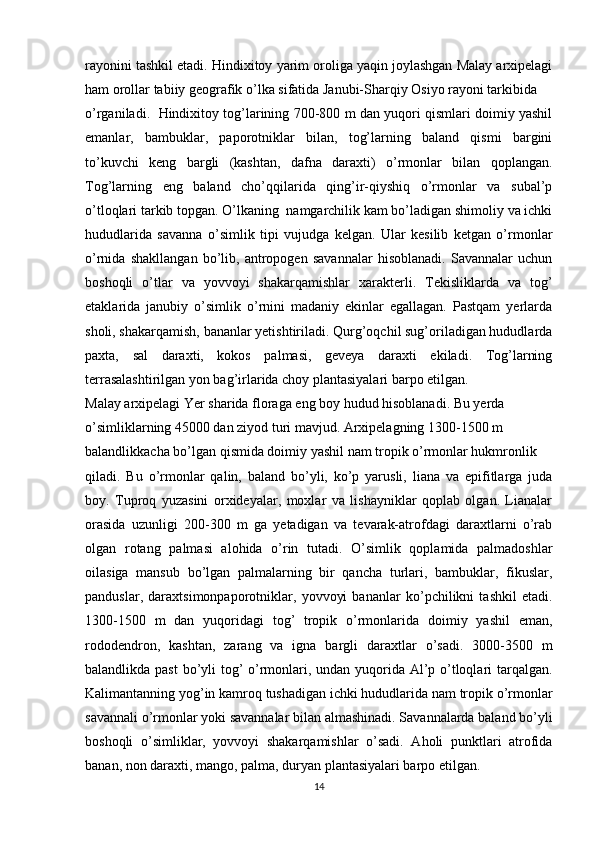 rayonini tashkil etadi. Hindixitoy yarim oroliga yaqin joylashgan Malay arxipelagi
ham orollar tabiiy geografik o’lka sifatida Janubi-Sharqiy Osiyo rayoni tarkibida
o’rganiladi.  Hindixitoy tog’larining 700-800 m dan yuqori qismlari doimiy yashil
emanlar,   bambuklar,   paporotniklar   bilan,   tog’larning   baland   qismi   bargini
to’kuvchi   keng   bargli   (kashtan,   dafna   daraxti)   o’rmonlar   bilan   qoplangan.
Tog’larning   eng   baland   cho’qqilarida   qing’ir-qiyshiq   o’rmonlar   va   subal’p
o’tloqlari tarkib topgan. O’lkaning  namgarchilik kam bo’ladigan shimoliy va ichki
hududlarida   savanna   o’simlik   tipi   vujudga   kelgan.   Ular   kesilib   ketgan   o’rmonlar
o’rnida   shakllangan   bo’lib,   antropogen   savannalar   hisoblanadi.   Savannalar   uchun
boshoqli   o’tlar   va   yovvoyi   shakarqamishlar   xarakterli.   Tekisliklarda   va   tog’
etaklarida   janubiy   o’simlik   o’rnini   madaniy   ekinlar   egallagan.   Pastqam   yerlarda
sholi, shakarqamish, bananlar yetishtiriladi. Qurg’oqchil sug’oriladigan hududlarda
paxta,   sal   daraxti,   kokos   palmasi,   geveya   daraxti   ekiladi.   Tog’larning
terrasalashtirilgan yon bag’irlarida choy plantasiyalari barpo etilgan.
Malay arxipelagi Yer sharida floraga eng boy hudud hisoblanadi. Bu yerda
o’simliklarning 45000 dan ziyod turi mavjud. Arxipelagning 1300-1500 m
balandlikkacha bo’lgan qismida doimiy yashil nam tropik o’rmonlar hukmronlik
qiladi.   Bu   o’rmonlar   qalin,   baland   bo’yli,   ko’p   yarusli,   liana   va   epifitlarga   juda
boy.   Tuproq   yuzasini   orxideyalar,   moxlar   va   lishayniklar   qoplab   olgan.   Lianalar
orasida   uzunligi   200-300   m   ga   yetadigan   va   tevarak-atrofdagi   daraxtlarni   o’rab
olgan   rotang   palmasi   alohida   o’rin   tutadi.   O’simlik   qoplamida   palmadoshlar
oilasiga   mansub   bo’lgan   palmalarning   bir   qancha   turlari,   bambuklar,   fikuslar,
panduslar,   daraxtsimonpaporotniklar,   yovvoyi   bananlar   ko’pchilikni   tashkil   etadi.
1300-1500   m   dan   yuqoridagi   tog’   tropik   o’rmonlarida   doimiy   yashil   eman,
rododendron,   kashtan,   zarang   va   igna   bargli   daraxtlar   o’sadi.   3000-3500   m
balandlikda past  bo’yli  tog’ o’rmonlari, undan yuqorida Al’p o’tloqlari tarqalgan.
Kalimantanning yog’in kamroq tushadigan ichki hududlarida nam tropik o’rmonlar
savannali o’rmonlar yoki savannalar bilan almashinadi. Savannalarda baland bo’yli
boshoqli   o’simliklar,   yovvoyi   shakarqamishlar   o’sadi.   Aholi   punktlari   atrofida
banan, non daraxti, mango, palma, duryan plantasiyalari barpo etilgan.
14
